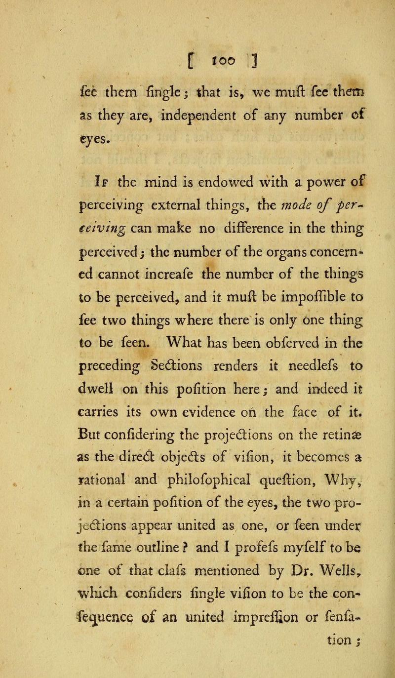 fce them fingle j that is, we mufl: fee them as they are, independent of aiiy number of eyes* If the mind is endowed with a power of perceiving external things, th^ mode of per^ eeiving can make no difference in the thing perceived; the number of the organs concern- ed cannot increafe the number of the things to be perceived, and it muft be impoffible to fee two things where there is only one thing to be feen. What has been obferved in the preceding Sections renders it needlefs to dwell on this pofition here; and indeed it carries its own evidence oh the face of it. But confidering the projections on the retina as the direft objects of vifion, it becomes a rational and philofophical queftion, Why^ in a certain pofition of the eyes, the two pro- jedlions appear united as one, or i^tn under the fame outline ? and I profefs myfelf to b« one of that clafs mentioned by Dr. Wells,, which conliders lingle vifion to be the con- feijuence of an united impreifion or fenfa- tion j