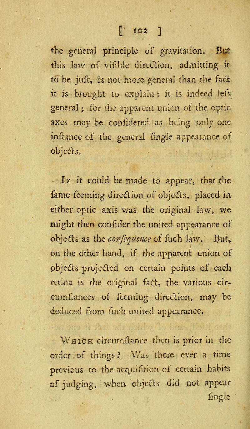 the general principle of gravitation. But this law of vifible direction, admitting it to be juft, is not more general than the fad it is brought to explain : it is indeed lefs genei-al; for the apparent union of the optic axes may be confide^ed as being only one inftance of the general iingle appearance of objeds. If it could be made to appear, that the fame feeming direction of objects, placed in either optic axis was the original law, we might then confider the united appearance of objedls as the con/equence of fuch law. But, on the other hand, if the apparent union of pbjeds projedied on certain points of each ict'mz is the original fadl, the various cir- cumftances of feeming dirediori, may be deduced from fuch united appearance. Which circumflance then is prior in the order of things ? Vv^as there ever a time previous to the acquifition of certain habits of judging, v^herv objefts did not appear fmgle