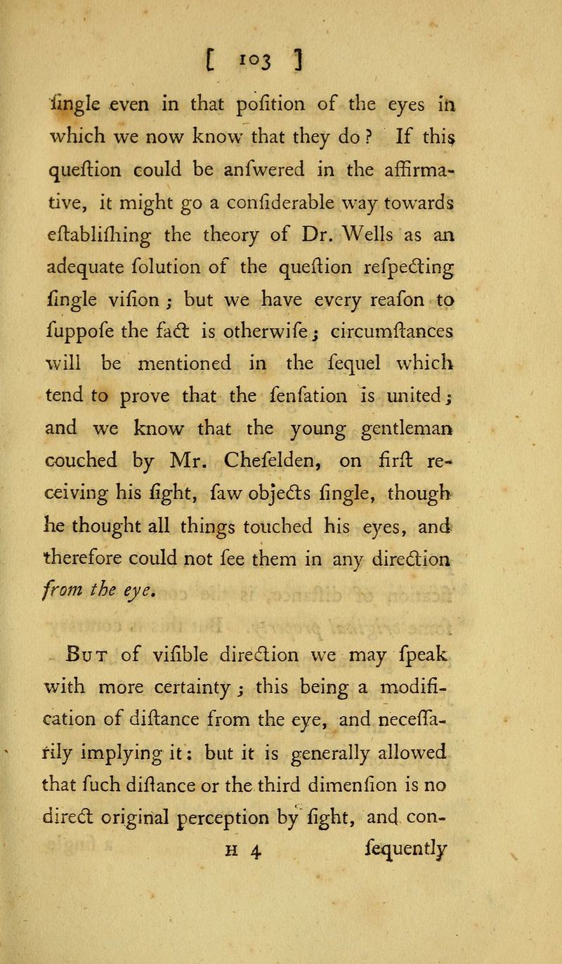 lingle even in that pofition of the eyes iti which we now know that they do ? If thi$ queflion could be anfwered in the affirma- tive, it might go a confiderable way towards eftabhfliing the theory of Dr. Wells as an adequate folution of the queflion refpefting flngle vifion ; but we have every reafon to fuppofe the fadl is otherwife; circumftances will be mentioned in the fequel which tend to prove that the fenfation is united; and we know that the young gentleman couched by Mr. Chefelden, on firft re- ceiving his fight, faw objeds fingle, though he thought all things touched his eyes, and therefore could not fee them in any diredion from the eye. But of vifible diredion we may fpeak with more certainty; this being a modifi- cation of diftance from the eye, and neceffa- rily implying it: but it is generally allowed that fuch diflance or the third dimenfion is no dired original perception by fight, and con- H 4 fequently