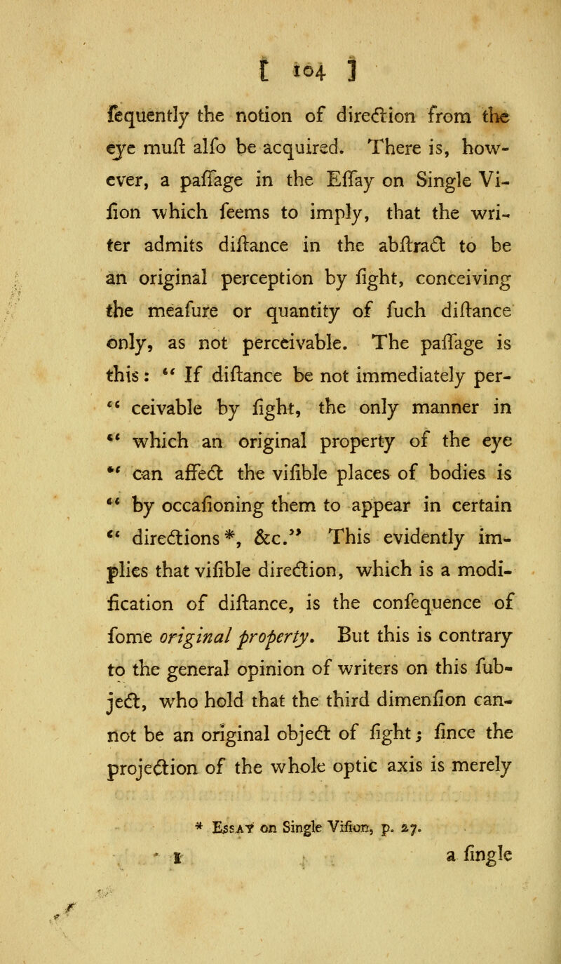 fequently the notion of diredlion from iht eye muft alfo be acquired. There is, how- ever, a paffage in the Effay on Single Vi- iion which feems to imply, that the wri- ter admits diftance in the abfl:ra<3: to be an original perception by %ht, conceiving the meafure or quantity of fuch diftance only, as not perceivable. The paffage is this: *' If diftance be not immediately per- '* ceivable by fight, the only manner in *' which an original property of the eye *' can affe6t the vifible places of bodies is ** by occafioning them to appear in certain ** directions*, &c.'* This evidently im- plies that vifible diredion, which is a modi- fication of diftance, is the confequence of fome original property. But this is contrary to the general opinion of writers on this fub- jed, who hold that the third dimenfion can- not be an original objeft of fight; fince the projeftion of the whole optic axis is merely * E^sAt on Single Villon, p. ay. 'I a fingle