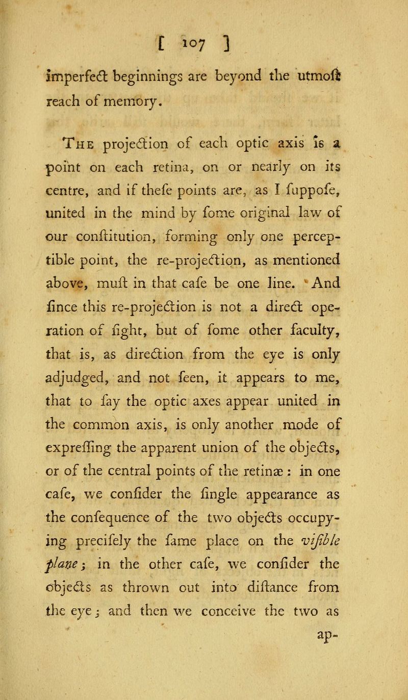 imperfect beginnings are beyond the utmoft reach of memory. The projeftion of each optic axis is a point on each retina, on or nearly on its centre, and if thefe points are, as I fuppofe, united in the mind by fome original law of our conftitution, forming only one percep- tible point, the re-projecftion, as mentioned above, mull in that cafe be one line. ' And iince this re-projedtion is not a diredl ope- ration of light, but of fome other faculty, that is, as direction from the eye is only adjudged, and not feen, it appears to me, that to fay the optic axes appear united in the common axis, is only another mode of expreffing the apparent union of the objects, or of the central points of the retinae : in one cafe, we confider the fingle appearance as the confequence of the two objedls occupy- ing precifely the fame place on the v'ljibk plane i in the other cafe, we confider the objects as thrown out into diftance from the eye j and then we conceive the two as ap.