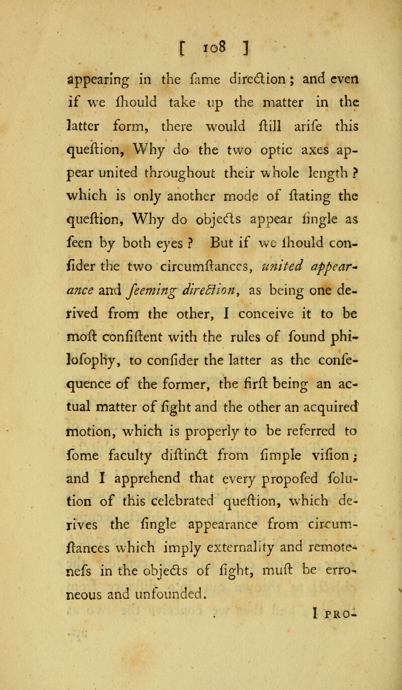 [ io8 ] appearing in the fame diredion; and even if we fliould take up the matter in the latter form, there would ftill arife this queftion. Why do the two optic axes ap- pear united throughout their whole length ? which is only another mode of ftating the queftion, Why do objecfls appear fingle as feen by both eyes ? But if we Ihould con- sider the two circumftanccs, united appear * ance and feeming diredfion, as being one de- rived from the other, I conceive it to be moft conliftent with the rules of found phi- lofopliy, to confider the latter as the confe- quence of the former, the firft being an ac- tual matter of fight and the other an acquired motion, which is properly to be referred to fome faculty diftincS from fimple vifion; and I apprehend that every propofed folu- tion of this celebrated queftion, which de- rives the fingle appearance from circum- ftanccs which imply externality and remote- nefs in the objects of fight, muft be erro- neous and unfounded.