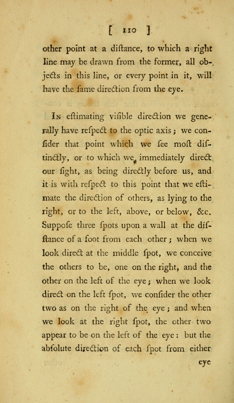 Other point at a diftance, to which a right line may be drawn from the former, all ob-, jecSs in this line, or every point in it, will have the fame direction from the eye. In eftimating vifible direction we gene- rally have refped: to the optic axis; we con- Jider that point which we fee moft dif- tind:ly, or to which we immediately diredt.. our fight, as being direftly before us, and it is with refped: to this point that we efti- mate the diredion of others, as lying to the right, or to the left, above, or below, &c. Suppofe three fpots upon a wall at the dif- ftance of a foot from each other; when we look dired: at the middle fpot, we conceive the others to be, one on the right, and the other on the left of the eye; when we look dired on the left fpot, we confider the other two as on the right of the eye; and when we look at the right fpot, the other two appear to be on the left of the eye : but the abfolute diredion of each fpot from either eye