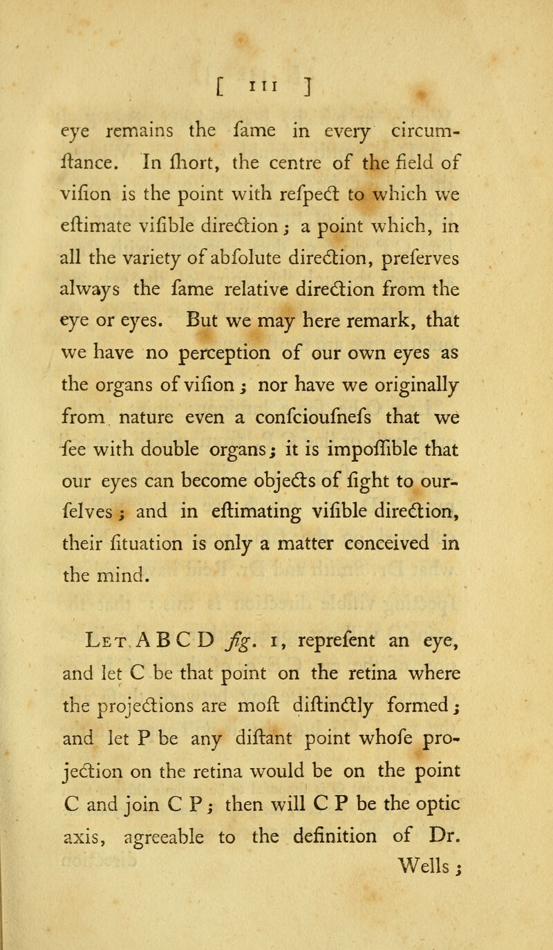 eye remains the fame in every circum- ftance. In fhort, the centre of the field of vifion is the point with refpeCl to which we eftimate vifible diredtion; a point which, in all the variety of abfolute direction, preferves always the fame relative direction from the eye or eyes. But we may here remark, that we have no perception of our own eyes as the organs of vifion; nor have we originally from nature even a confcioufnefs that we fee with double organs; it is impoffible that our eyes can become objedls of fight to our- felves; and in eftimating vifible diredlion, their fituation is only a matter conceived in the mind. Let ABC D fig. i, reprefent an eye, and let C be that point on the retina where the projedions are moil diftinftly formed; and let P be any diftant point whofe pro- jection on the retina would be on the point C and join C P; then will C P be the optic axis, agreeable to the definition of Dr. V/ells ;