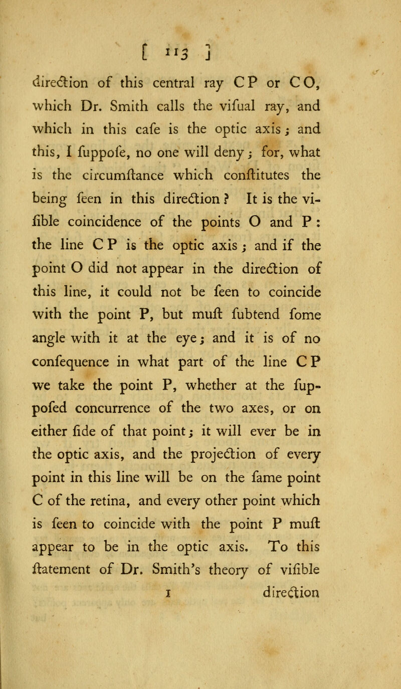 diredion of this central ray CP or CO, which Dr. Smith calls the vifual ray, and which in this cafe is the optic axis; and this, I fuppofe, no one will deny; for, what is the circumftance which conftitutes the being feen in this diredlion ? It is the vi- fible coincidence of the points O and P : the line C P is the optic axis; and if the point O did not appear in the diredlion of this line, it could not be feen to coincide with the point P, but muft fubtend fome angle with it at the eye; and it is of no confequence in what part of the line CP we take the point P, whether at the fup- pofed concurrence of the two axes, or on either fide of that point; it will ever be in the optic axis, and the projed:ion of every point in this line will be on the fame point C of the retina, and every other point which is feen to coincide with the point P muft appear to be in the optic axis. To this ftatement of Dr. Smith's theory of vifible I dmO^ion
