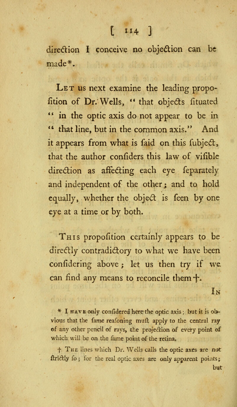 diredion I conceive no objedion can be made*. Let us next examine the leading propo- fition of Dr: Wells, ** that objeds fituated ** in the optic axis do not appear to be in *' that line, but in the common axis.' And it appears from what is faid on this fubjedt, that the author confiders this law of vifiblc direction as afFedting each eye feparately and independent of the other; and to hold equally, whether the object is feen by one eye at a time or by both. This propofition certainly appears to be direcftly contradictory to what we have been confidering above; let us then try if we can find any means to reconcile them 'f. Ih * I HAVE only confidered here the optie axis; but it is ob- vious that the fame reafoning mufl apply to the central ray of any other pencil of rays, the projection of every point of which will be on the fame point of the retina. f The lines which Dr. Wells calls the optic axes are not ftridly fo; for the real optic axes are only apparent points; but