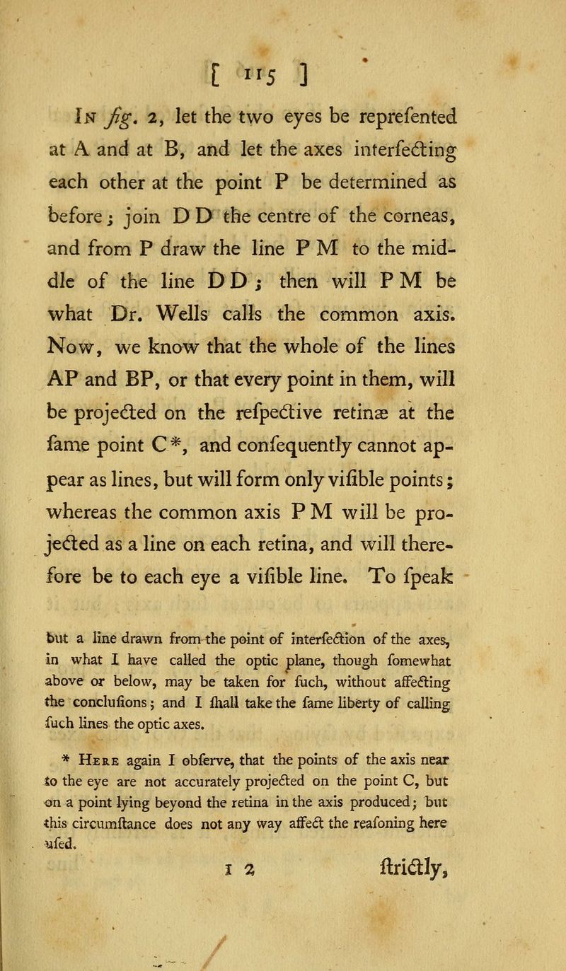 In fig. 2, let the two eyes be reprefented at A and at B, and let the axes interfecSing each other at the point P be determined as before; join D D the centre of the corneas, and from P draw the line P M to the mid- dle of the line DD ; then will P M be what Dr. Wells calls the common axis. Now, we know that the whole of the lines AP and BP, or that every point in them, will be projected on the refpedive retinae at the fame point C *, and confequently cannot ap- pear as lines, but will form only vifible points; whereas the common axis PM will be pro- jedled as a line on each retina, and will there- fore be to each eye a vifible line. To fpeak but a line drawn from the paint of interfedion of the axes, in what I have called the optic plane, though fomewhat above or below, may be taken for fuch, without affedling the conclulions; and I fhall take the fame liberty of calling fuch lines the optic axes. * Here again I obferve, that the points of the axis near to the eye are not accurately projected on the point C, but on a point lying beyond the retina in the axis produced; but this circumftance does not any way afFed the reafoning here ufed. I % ftridly, /