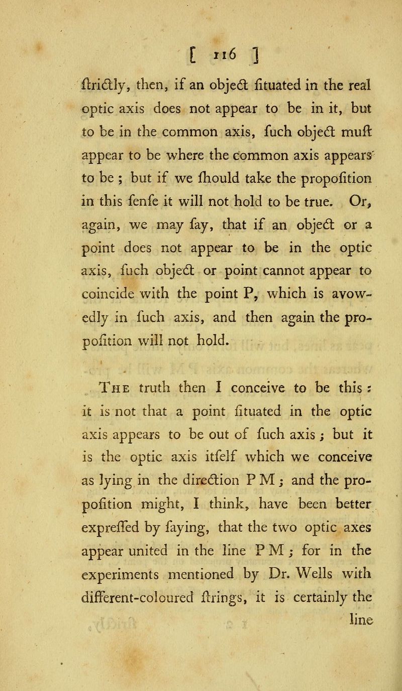 flridly, then, if an objed fituated in the real optic axis does not appear to be in it, but to be in the common axis, fuch objed muft appear to be where the common axis appears' to be ; but if we lliould take the propofition in this fenfe it will not hold to be true. Or, again, we may fay, that if an objed: or a point does not appear to be in the optic axis, fuch objedt or point cannot appear to coincide with the point P, which is avow- edly in fuch axis, and then again the pro- pofition will not hold. The truth then I conceive to be this s it is not that a point fituated in the optic axis appears to be out of fuch axis ; but it is the optic axis itfelf which we conceive as lying in the diredlion P M; and the pro- pofition might, I think, have been better expreffed by faying, that the two optic axes appear united in the line P M ; for in the experiments mentioned by Dr. Wells with different-coloured ftrings, it is certainly the line