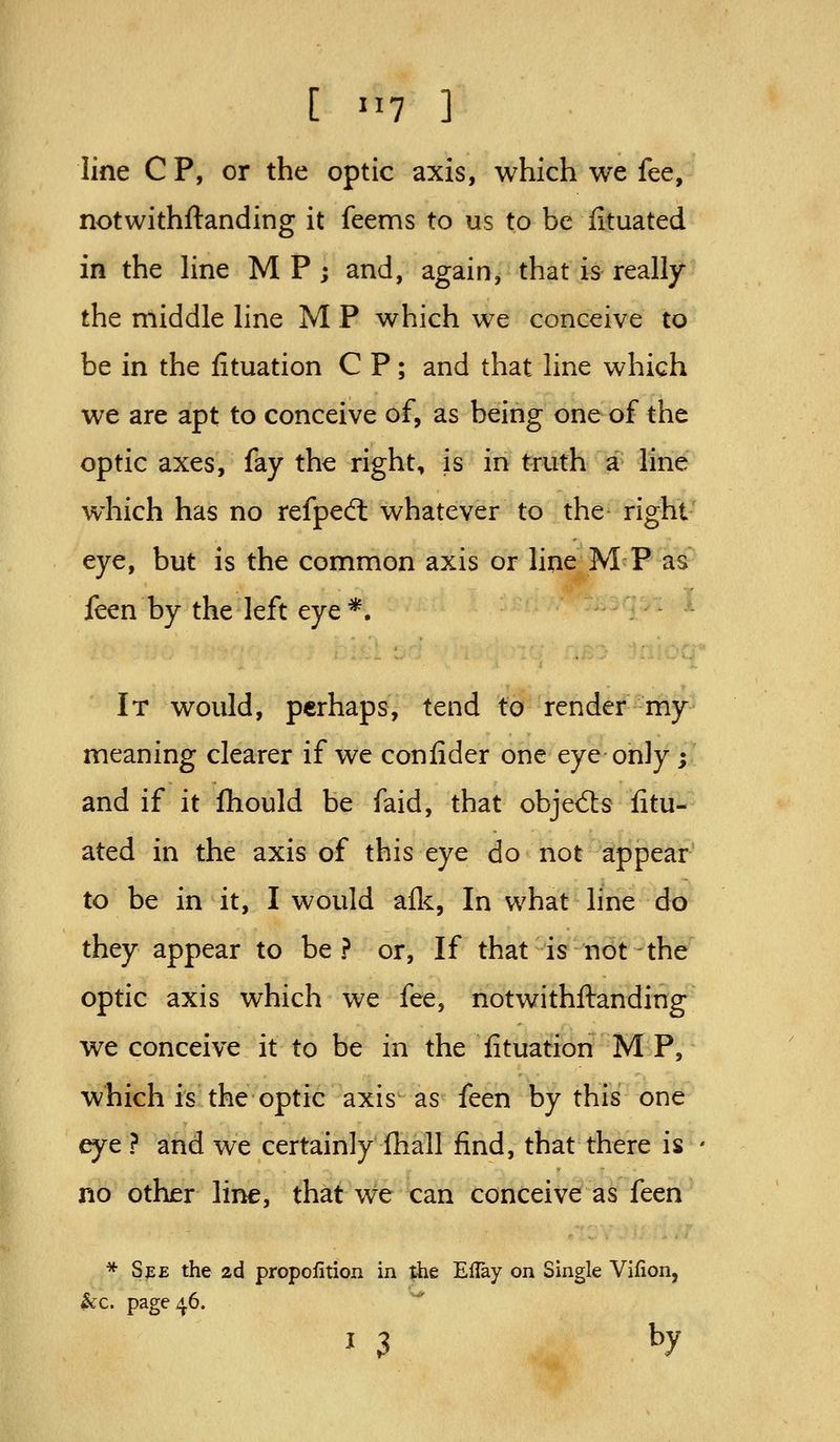 line C P, or the optic axis, which we fee, notwithftanding it feems to us to be fituated in the Hne M P; and, again, that is really the middle line M P which we conceive to be in the fituation C P; and that line which we are apt to conceive of, as being one of the optic axes, fay the right, is in truth a line which has no refped: whatever to the right- eye, but is the common axis or line MP as feen by the left eye*. It would, perhaps, tend to render my meaning clearer if we confider one eye only ; and if it fliould be faid, that objed:s fitu- ated in the axis of this eye do not appear to be in it, I would afl^, In what hne do they appear to be? or, If that is not the optic axis which we fee, notwithftanding we conceive it to be in the fituation M P, which is the optic axis as feen by this one eye ? and we certainly fhall find, that there is no other line, that we can conceive as fccn * See the 2d propofition in the EUay on Single Vifion, ^c. page ^6. I 3 by