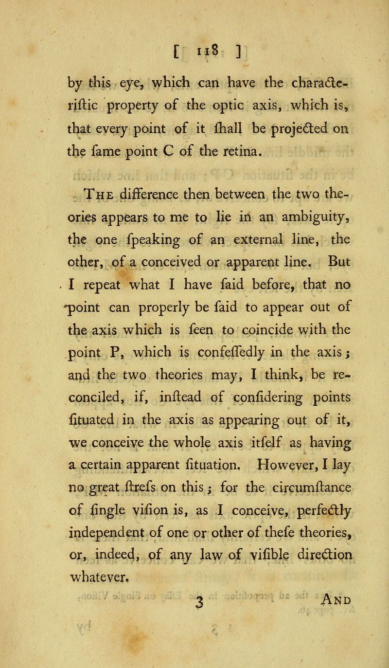 by this eye, which can have the charade- riftic property of the optic axis, which is, that every point of it fhall be projected on the fame point C of the retina. The difference then between the two the- ories appears to me to lie in an ambiguity, the one fpeaking of an external line, the other, of a conceived or apparent line. But I repeat what I have faid before, that no 'point can properly be faid to appear out of the axis which is feen to coincide with the point P, which is confeiTedly in the axis; and the two theories may, I think, be re- conciled, if, inftead of confidering points fituated in the axis as appearing out of it, we conceive the whole axis itfelf as having a certain apparent fituation. However, I lay no great ftrefs on this; for the circumftance of fingle vifion is, as I conceive, perfedtly independent of one or other of thefe theories, oj:, indeed, pf ^ny law of vifible diredtipn whatever, 3 And