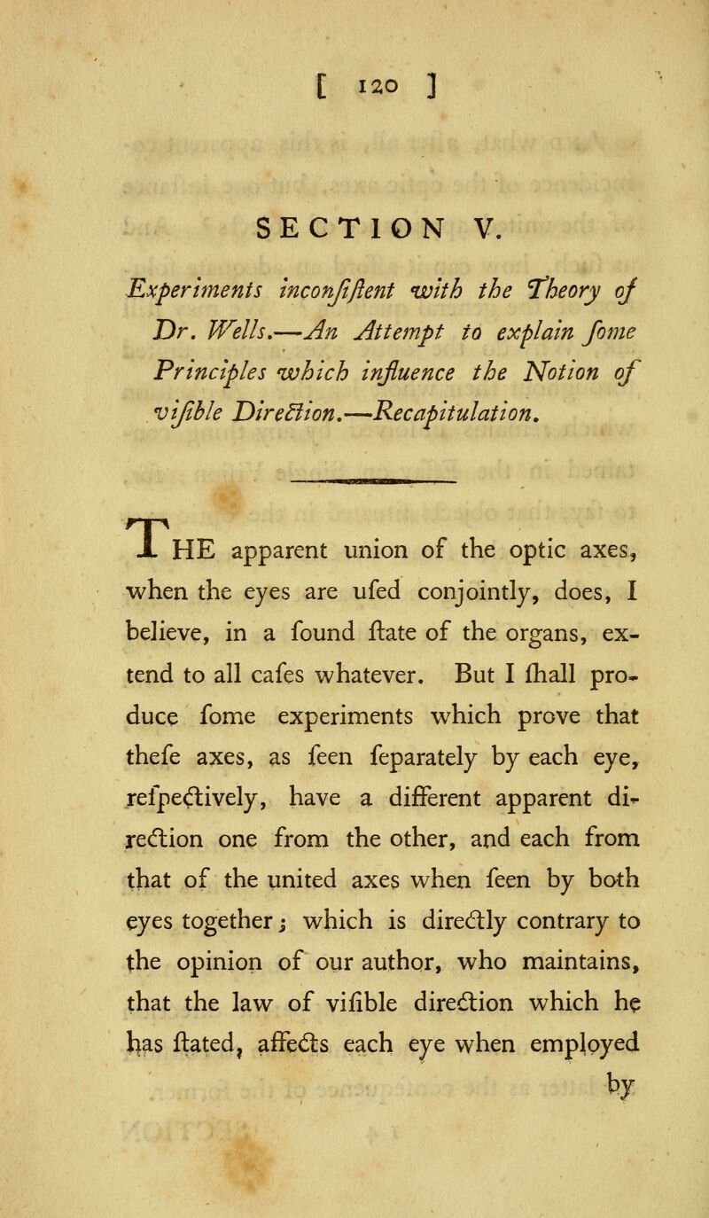 SECTION V. Experiments inconftjlent with the T'heory of Dr, Wells,—An Attempt to explain fome Principles which influence the Notion of vijible Dirediion,—Recapitulation, A HE apparent union of the optic axes, when the eyes are ufed conjointly, does, I believe, in a found ftate of the organs, ex- tend to all cafes whatever. But I fhall pro- duce fome experiments which prove that thefe axes, as feen feparately by each eye, refpe<flively, have a different apparent di- recflion one from the other, and each from that of the united axes when feen by both eyes together j which is direcftly contrary to the opinion of our author, who maintains, that the law of vifible diredion which he 1)^5 ftated, affed:s each eye when employed by