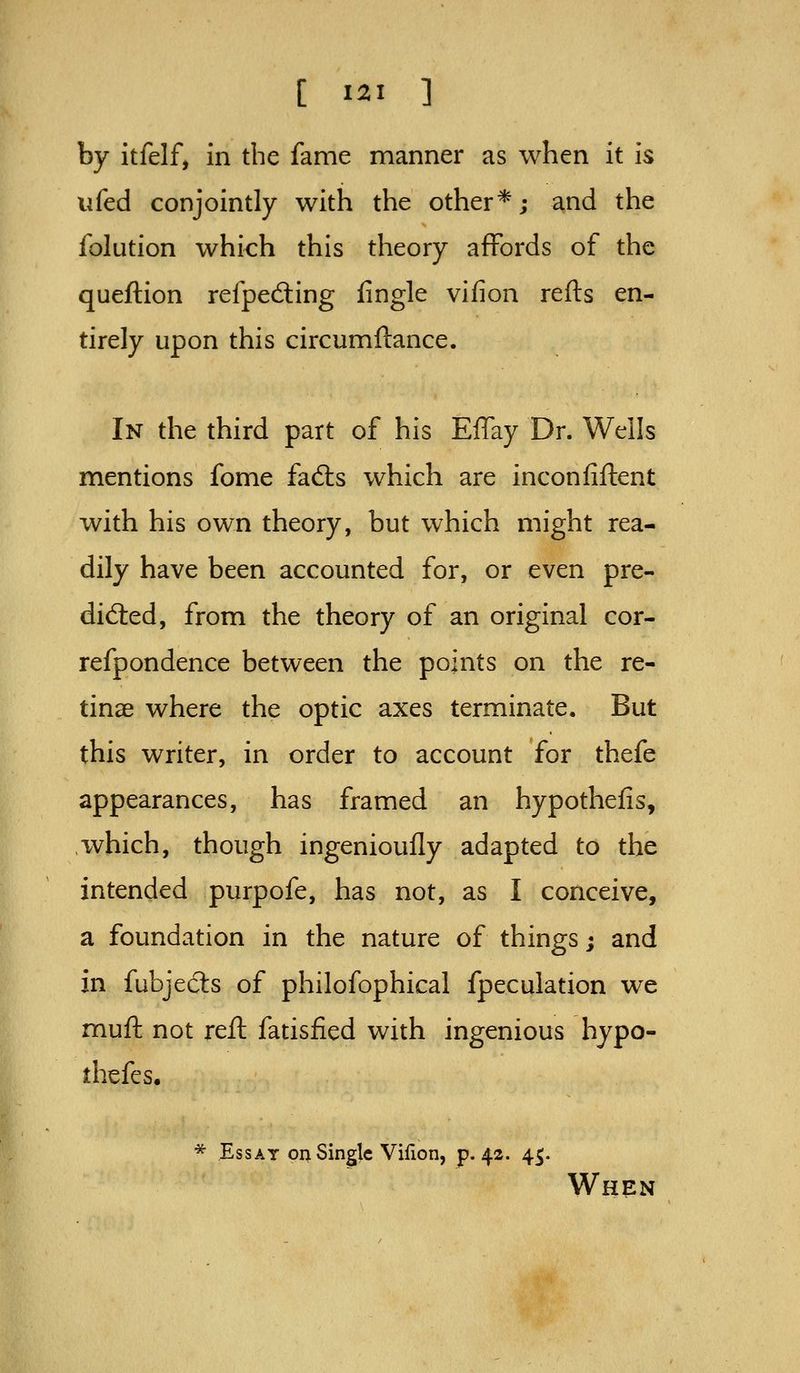 by itfelf, in the fame manner as when it is ufed conjointly with the other*; and the folution which this theory affords of the queftion refpecSing iingle vifion refts en- tirely upon this circumftance. In the third part of his Effay Dr. Wells mentions fome fad:s which are inconiiftent with his own theory, but which might rea- dily have been accounted for, or even pre- dicted, from the theory of an original cor- refpondence between the points on the re- tinae where the optic axes terminate. But this writer, in order to account for thefe appearances, has framed an hypothefis, ivhich, though ingenioufly adapted to the intended purpofe, has not, as I conceive, a foundation in the nature of things; and in fubjecSs of philofophical fpeculation we muft not reft fatisfied with ingenious hypo- thefcs. * Essay on Single Vifion, p. 42. 45. When