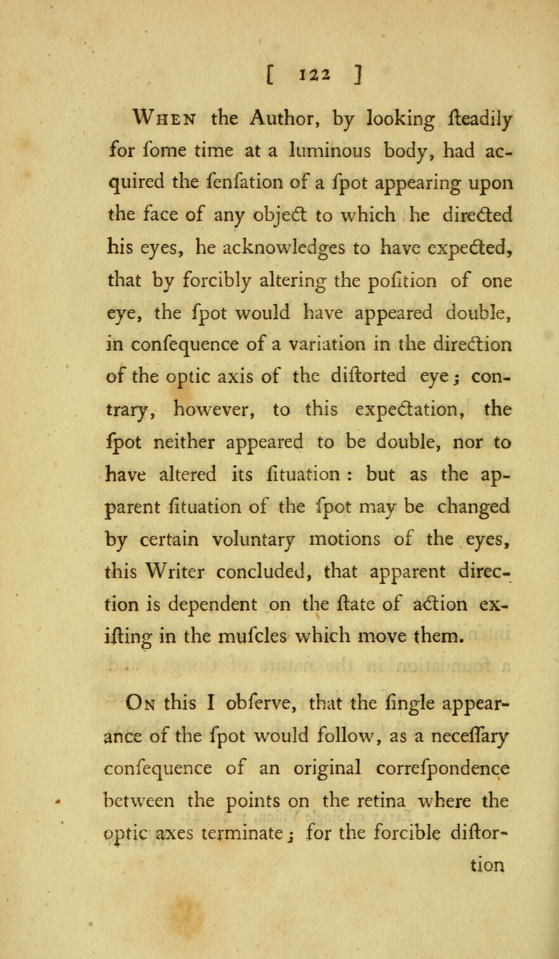 When the Author, by looking fteadily for fome time at a luminous body, had ac- quired the fenfation of a fpot appearing upon the face of any objed: to which he dired:ed his eyes, he acknowledges to have expefted, that by forcibly altering the pofition of one eye, the fpot would have appeared double, in confequence of a variation in the direction of the optic axis of the diilorted eye; con- trary, however, to this expedation, the fpot neither appeared to be double, nor to have altered its fituation : but as the ap- parent fituation of the fpot may be changed by certain voluntary motions of the eyes, this Writer concluded, that apparent direc- tion is dependent on the ftate of ad:ion ex- ifting in the mufcles which move them. On this I obferve, that the fingle appear- ance of the fpot would follow, as a neceflary confequence of an original correfpondence between the points on the retina where the optic axes terminate j for the forcible diftor- tion