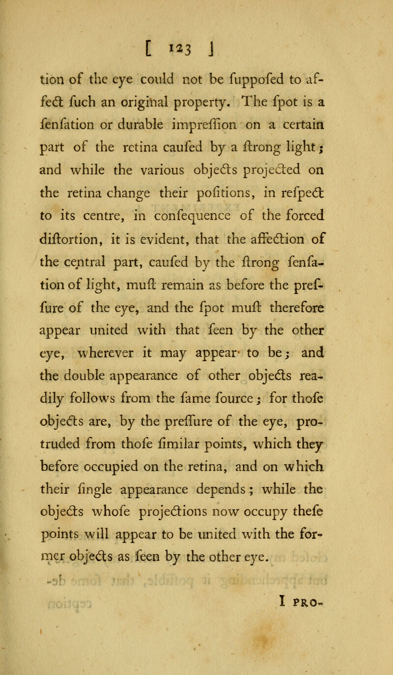 tion of the eye could not be fiippofed to af- fedl fuch an original property. The fpot is a fenfation or durable impreffion on a certain part of the retina caufed by a ftrong light; and while the various objedls projedied on the retina change their poiitions, in refped: to its centre, in confequence of the forced diftortion, it is evident, that the affecSion of the central part, caufed by the ftrong fenfa- tion of light, muft remain as before the pref- fure of the eye, and the fpot muft therefore appear united with that ftcn by the other eye, wherever it may appear- to be; and the double appearance of other objedts rea- dily follows from the fame fource; for thofe objedis are, by the preflure of the eye, pro- truded from thofe limilar points, which they before occupied on the retina, and on which their fingle appearance depends; while the objeds whofe projections now occupy thefe points will appear to be united with the for' mer objeds as feen by the other eye. I ?R0-