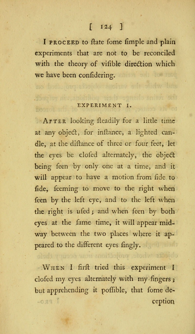 I PROCEED to ftate feme fimple and plain experiments that are not to be reconciled with the theory of vifible diredlion which we have been confidering. EXPERIMENT I. •After looking fteadily for a little time at any objed;, for inftance, a lighted can- dle, at the diftance of three or four ftct^ let the eyes be clofed alternately, the objedt being feen by only one at a time, and it will appear to have a motion from fide to fide, feeming to move to the right when feen by the left eye, and to the left when the right is ufed; and when feen by both eyes at the fame time, it will appear mid- way between the two places where it ap- peared to the different eyes lingly. When I firft tried this experiment I clofed my eyes alternately with my fingers; but apprehending it pofTible, that fome de^ ception