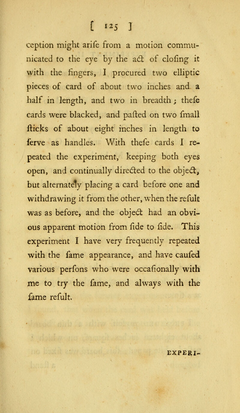 ception might arife from a motion commu- nicated to the eye by the ad; of doling it with the jfingers, I procured two elhptic pieces of card of about two inches and. a half in length, and two in breadth; thefe cards were blacked, and parted on two fmall flicks of about eight inches in length to ferve as handles. With thefe cards I re- peated the experiment, keeping both eyes open, and continually direded to the objed:, but alternately placing a card before one and withdrawing it from the other, w^hen the refult was as before, and the objed: had an obvi- ous apparent motion from fide to fide. This experiment I have very frequently repeated with the fame appearance, and have caufed various perfons who were occafionally with me to try the fame, and always with the fame refult. EXPERI.