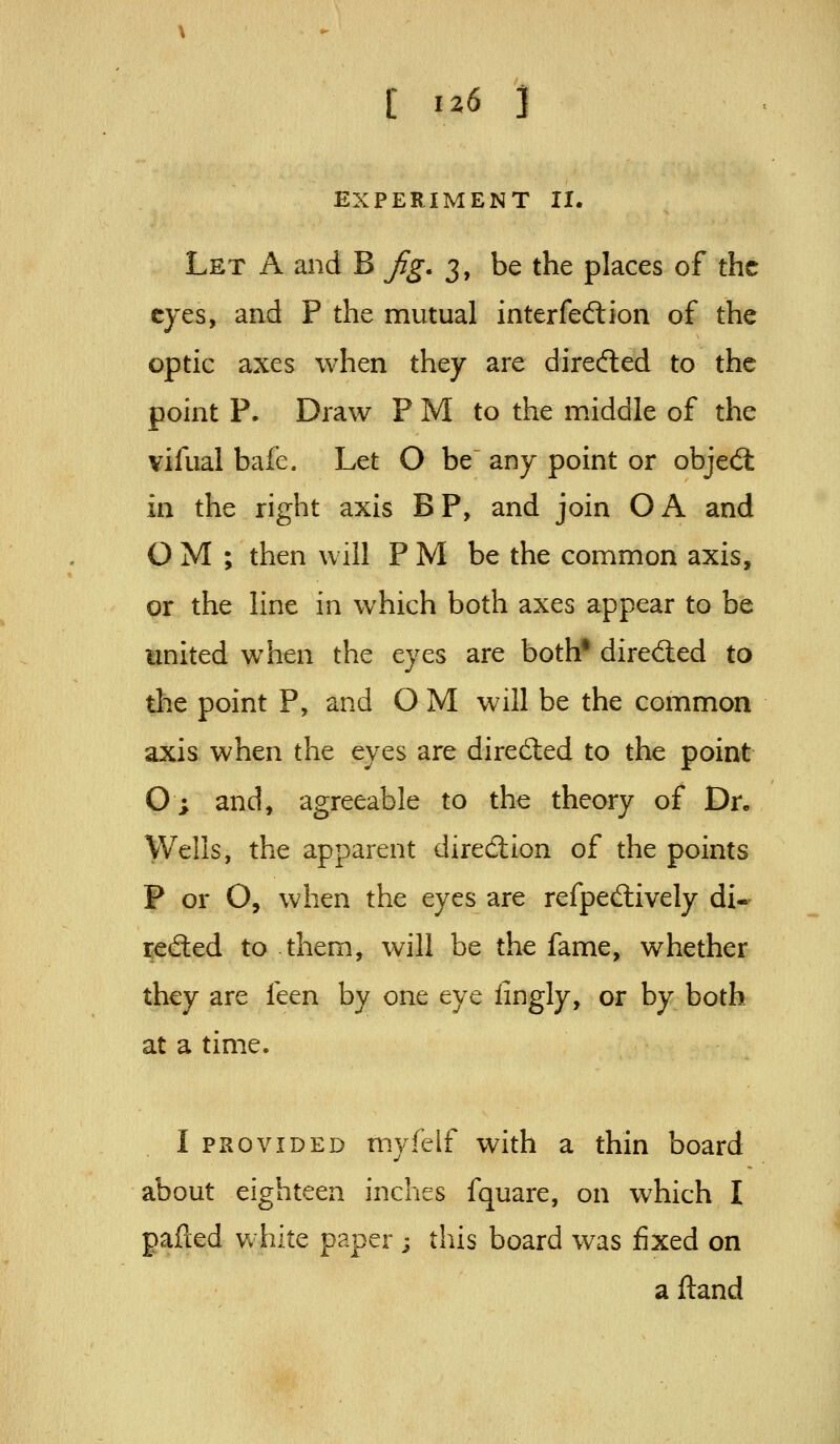 EXPERIMENT II, Let a and B jig, 3, be the places of the eyes, and P the mutual interfeftion of the optic axes when they are directed to the point P. Draw P M to the middle of the vifual bafe. Let O be any point or objed: in the right axis BP, and join OA and O M ; then will P M be the common axis, or the line in which both axes appear to be united when the eyes are both* diredied to the point P, and O M will be the common axis when the eyes are directed to the point O; and, agreeable to the theory of Dr. Wells, the apparent direction of the points P or O, when the eyes are refpedively di- rected to them, will be the fame, whether they are feen by one eye iingly, or by both at a time. I PROVIDED myfelf with a thin board about eighteen inches fquare, on which I palled white paper ; this board was fixed on a ftand