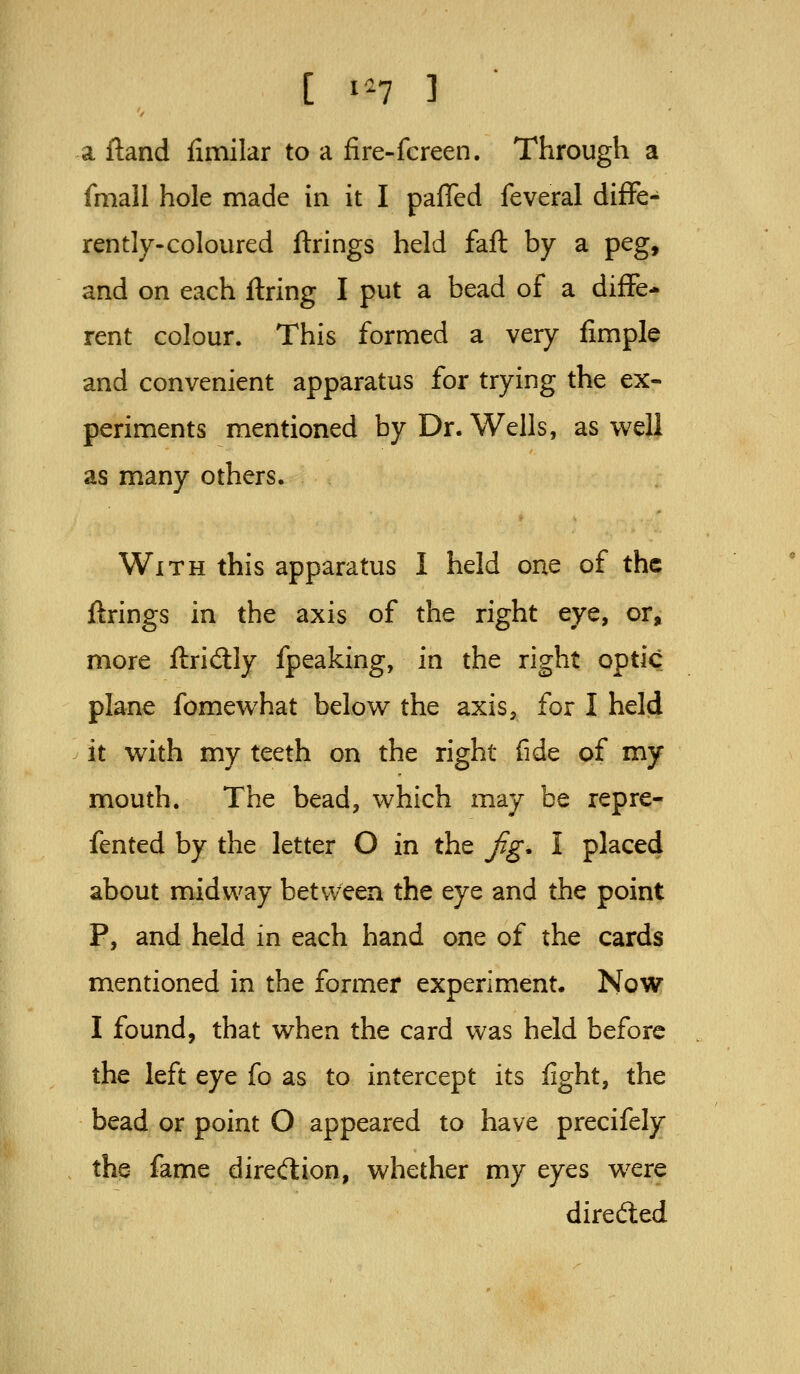 [ i^^7 3 a ftand fimilar to a fire-fcreen. Through a fmall hole made in it I palled feveral diflPe- rently-coloured firings held fall by a peg, and on each firing I put a bead of a diffe- rent colour. This formed a very fimple and convenient apparatus for trying the ex- periments mentioned by Dr. Wells, as well as many others. With this apparatus I held one of the firings in the axis of the right eye, or, more flridly fpeaking, in the right optic plane fomewhat below the axis, for I held it with my teeth on the right fide of my mouth. The bead, which may be repre- fented by the letter O in the jig. I placed about midway between the eye and the point P, and held in each hand one of the cards mentioned in the former experiment. Now I found, that when the card was held before the left eye fo as to intercept its fight, the bead or point O appeared to have precifely the fame diredion, whether my eyes were direded