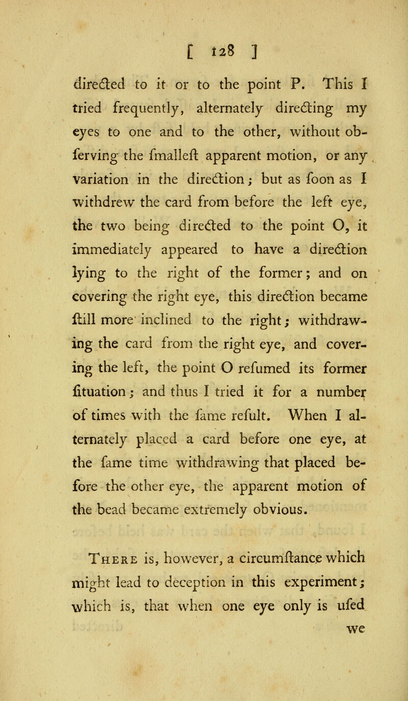 direded to it or to the point P. This I tried frequently, alternately directing my eyes to one and to the other, without ob- ferving the fmalleft apparent motion, or any variation in the diredlion; but as foon as I withdrew the card from before the left eye, the two being dired:ed to the point O, it immediately appeared to have a direction lying to the right of the former; and on covering the right eye, this direftion became ftill more inclined to the right; withdraw- ing the card from the right eye, and cover- ing the left, the point O refumed its former fituation; and thus I tried it for a number of times with the fame refult. When I al- ternately placed a card before one eye, at the fame time withdrawing that placed be- fore the other eye, the apparent motion of the bead became extremely obvious. There is, however, a circunnftancjs which might lead to deception in this experiment; which is, that when one eye only is ufed we