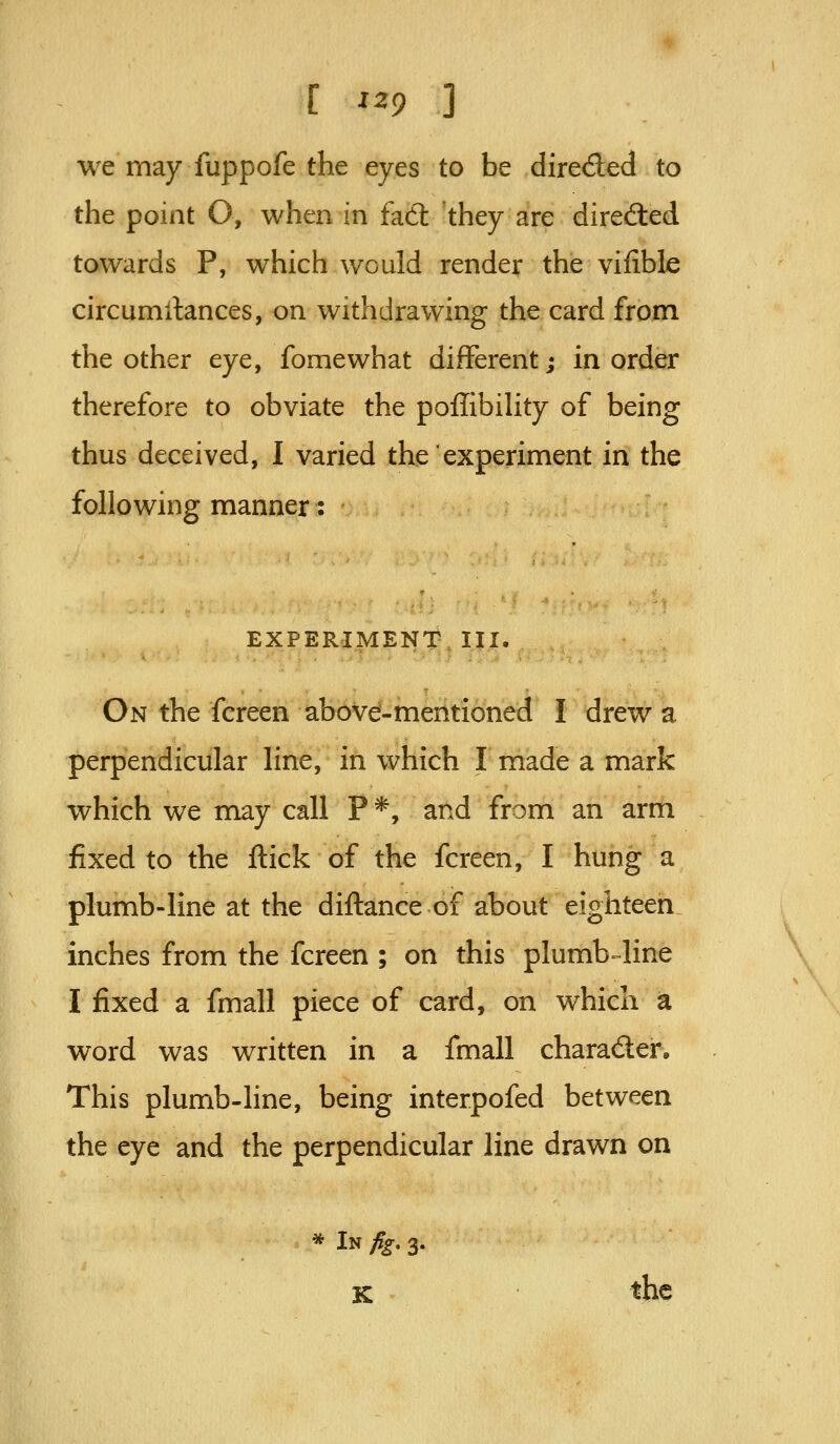 we may fuppofe the eyes to be direded to the point O, when in fad they are directed towards P, which would render the vifible circumilances, on withdrawing the card from the other eye, fomewhat different; in order therefore to obviate the poffibihty of being thus deceived, I varied the experiment in the following manner: EXPERIMENT III. On the fcreen above-mentioned I drew a perpendicular line, in which I made a mark which we may call P *, and from an arm fixed to the ftick of the fcreen, I hung a plumb-line at the diftance of about eighteen inches from the fcreen ; on this plumb line \ I fixed a fmall piece of card, on which a word was written in a fmall charader. This plumb-line, being interpofed between the eye and the perpendicular line drawn on * In fig, 3. K > the