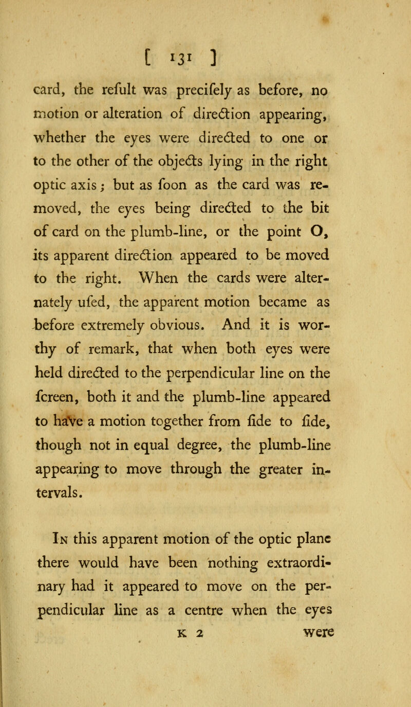 card, the refult was precifely as before, no motion or alteration of diredion appearing, whether the eyes were direcSted to one or to the other of the objedls lying in the right optic axis; but as foon as the card was re- moved, the eyes being diredled to the bit of card on the plumb-line, or the point O, its apparent diredlion appeared to be moved to the right. When the cards were alter- nately ufed, the apparent motion became as iefore extremely obvious. And it is wor- thy of remark, that when both eyes were held direcSted to the perpendicular line on the fcreen, both it and the plumb-line appeared to haVe a motion together from fide to fide, though not in equal degree, the plumb-line appearing to move through the greater in- tervals. In this apparent motion of the optic plane there would have been nothing extraordi- nary had it appeared to move on the per- pendicular line as a centre when the eyes K 2 were