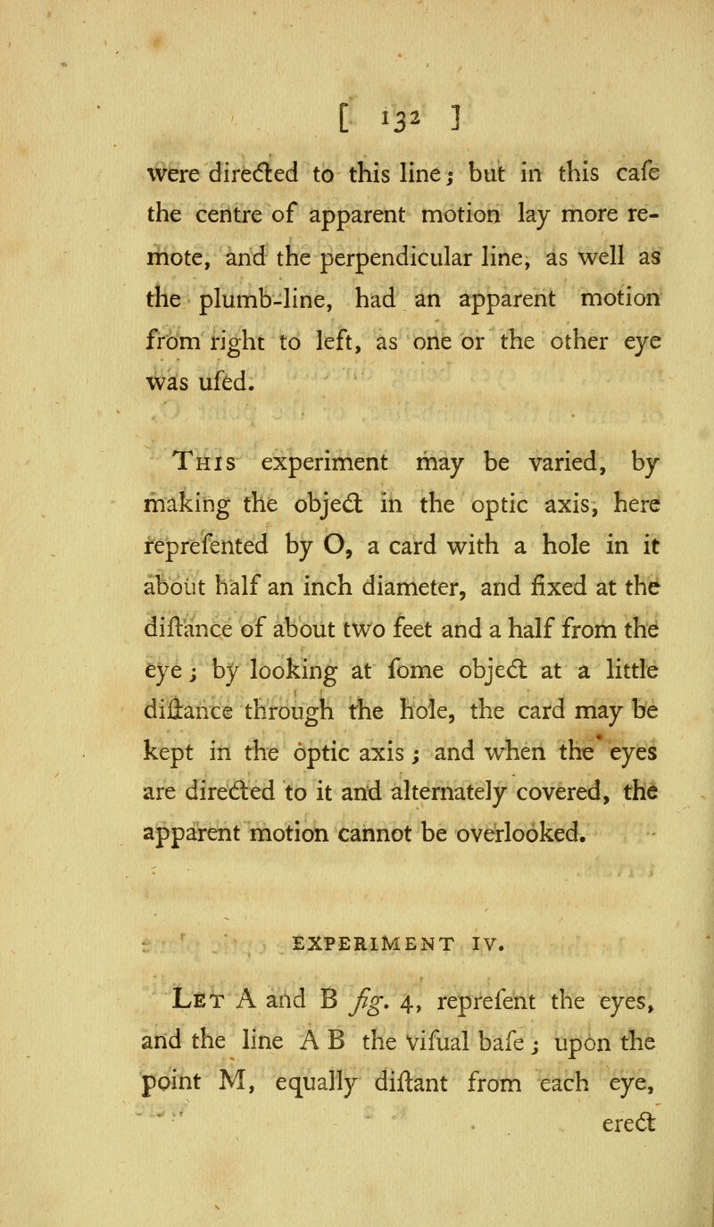 were direded to this line; but in this cafe the centre of apparent motion lay more re- mote, and the perpendicular line, as well as the plumb-line, had an apparent motion from right to left, as one or the other eye wks ufed. This experiment may be varied, by making the objed: iii the optic axis, here reprefented by O, a card with a hole in it about half an inch diameter, and fixed at the diftance of about two feet and a half from the eye; by looking at fome obje6l at a little diHance through the hole, the card may be kept in the optic axis; and wheii the eyes are direded to it and alternately covered, the apparent motidti cannot be overlooked. : EXPERIMENT IV. Let a and B fig. 4, reprefent the eyes, and the line A B the Vifual bafe; upon the ppint M, equally diftant from each eye, ■ '^ . ered: