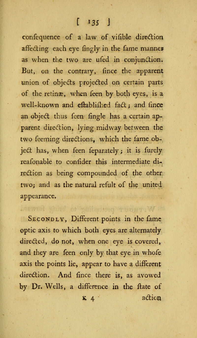 C ^3S J confequence of a law of vifible direftion affeding each eye fingly in the fame mannes as when the two are ufed in conjunction. But, on the contrary, fince the apparent union of objefts projedled on certain parts of the retinas, when feen by both eyes, is a well-know^n and eftabhihed faft; and fince an objedl thus feen fingle has a certain ap- parent dired:ion, lying midway between the two feeming diredlions, which the fame ob- jed: has, when feen feparately; it is furely reafonable to conlider this intermediate di- reiftion as being compounded of the other two; and as the natural refult of the united appearance. Secondly, Different points in the fame optic axis to which both eyes are alternately direcSed, do not, when one eye is covered, and they are feen only by that eye in whofe axis the points lie, appear to have a different diredion. And fince there is, as avowxd by Dr. Wells, a difference in the ftate of K 4 aflioQ
