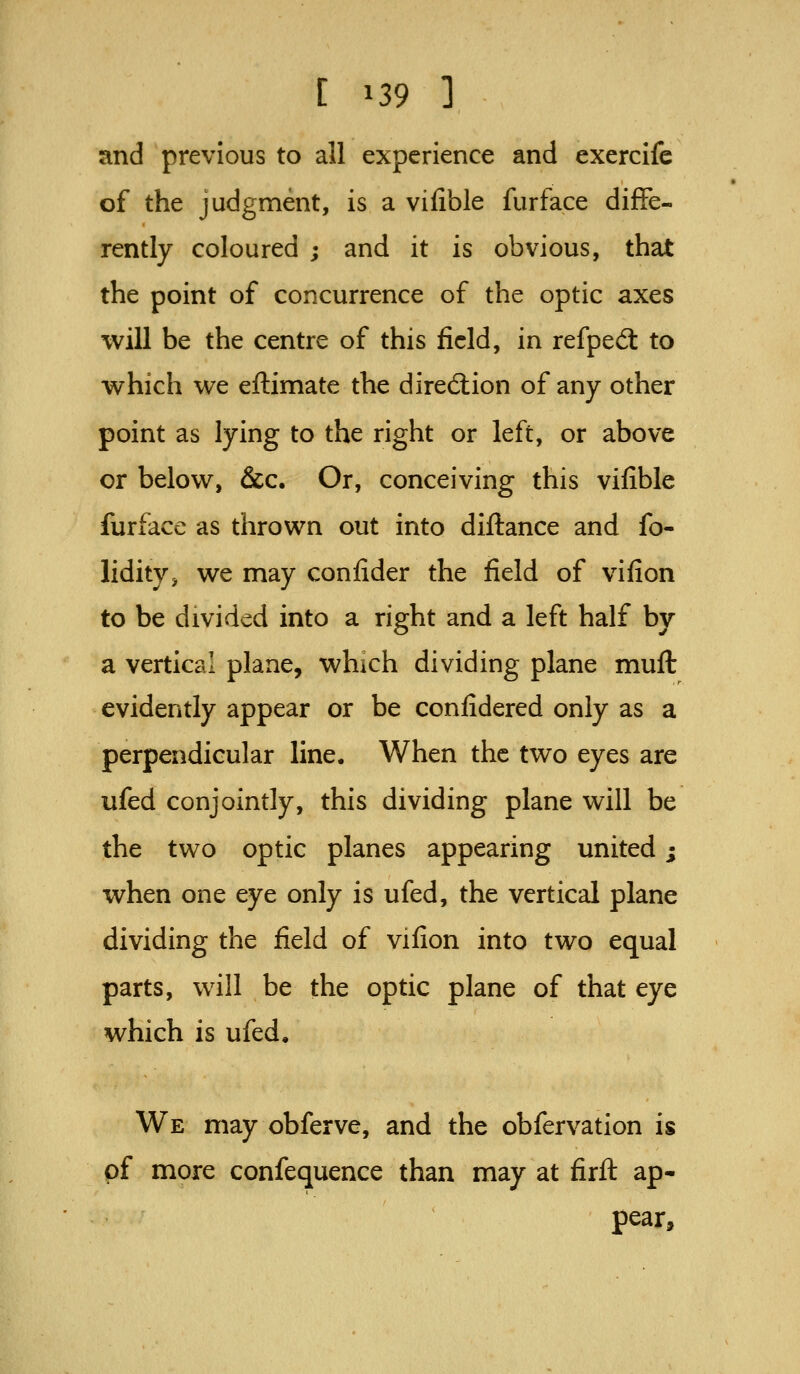 and previous to all experience and exercife of the judgment, is a vilible fur face diffe- rently coloured ; and it is obvious, that the point of concurrence of the optic axes will be the centre of this field, in refpeft to which we eftimate the direction of any other point as lying to the right or left, or above or below, &c. Or, conceiving this vifible furface as thrown out into diftance and fo- lidity, we may confider the field of vifion to be divided into a right and a left half by a vertical plane, which dividing plane muft evidently appear or be confidered only as a perpendicular line. When the two eyes are ufed conjointly, this dividing plane will be the two optic planes appearing united; when one eye only is ufed, the vertical plane dividing the field of vifion into two equal parts, will be the optic plane of that eye which is ufed. We may obferve, and the obfervation is of more confequence than may at firft ap- pear.