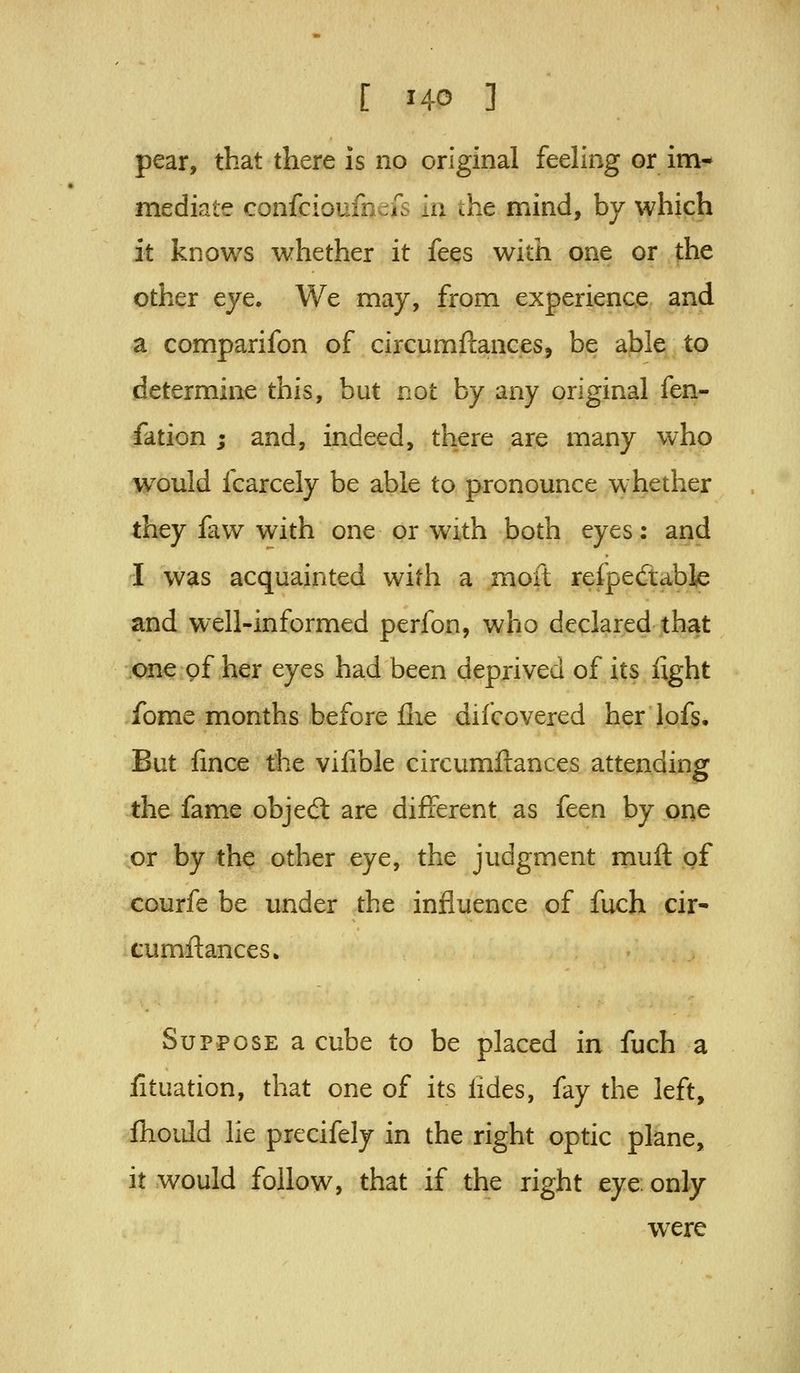 pear, that there is no original feeling or im- mediate confcioufn^iTs in the mind, by which it knows whether it fees with one or the other eye. We may, from experience and a comparifon of circumftances, be able to determine this, but not by any original fen- fation ; and, indeed, there are many who would fcarcely be able to pronounce whether they faw with one or with both eyes: and I was acquainted with a moft refpeftable and well-informed perfon, who declared that one gf her eyes had been deprived of its fight fome months before flie difcovered her lofs. But fince the vilible circumfcances attending the fame objedt are different as feen by one or by the other eye, the judgment muft gf courfe be under the influence of fuch cir- tumftances. Suppose a cube to be placed in fuch a lituation, that one of its fides, fay the left, fhoidd lie precifely in the right optic plane, it would follow, that if the right eye: only were
