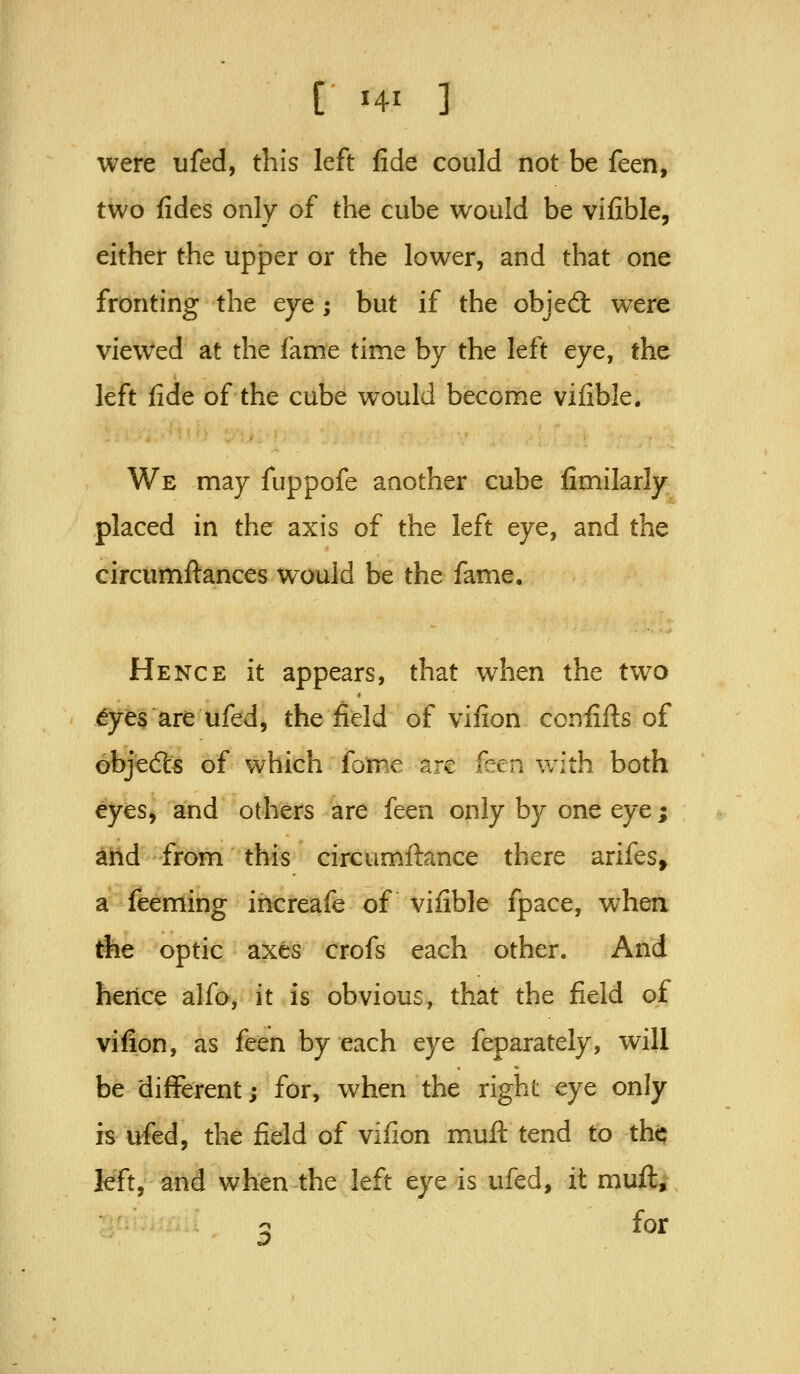 were ufed, this left fide could not be feen, two fides only of the cube would be vifible, either the upper or the lower, and that one fronting the eye; but if the objed: were viewed at the fame time by the left eye, the left fide of the cube would become vifible. We may fuppofe another cube fimilarly placed in the axis of the left eye, and the circumftances would be the fame. Hence it appears, that when the two ^yes are ufed, the field of vifion ccnfifis of 6bje(5ls of which fome are ken with both eyes^ and others are feen only by one eyej and from this circumftance there arifes, a feeming increafe of vifible fpace, when the optic axes crofs each other. And hence alfo, it is obvious, that the field of vifion, as feen by each eye feparately, will be different; for, when the right eye only is ufed, the field of vifion mull tend to tht; left, and when the left eye is ufed, it muft;