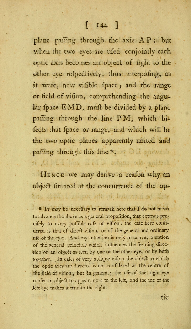 plane paffing through the axis A P ; but when the two eyes are ufed conjointly each optic axis becomes an objed: of fight to the other eye refpe6tively, thus interpoling, as it were, new vifible fpace; and the range or field of vifion, comprehending the angu- lar fpace EMD, muft be divided by a plane pafling through the line PM, which bi- fed:s that fpace or range, and which will be the two optic planes apparently united and paffing through this line *. Hence we may derive a reafon why an objedl fituated at the concurrence of the op- * It may be necefTary to remark here that I do not meaH to advance the above as a general proportion, that extends pre- cifely to every poffible cafe of vifion: the cafe here confi- dered is that of dired vifion, or of the general and ordinary life of the eyes. And my intention is only to convey a notion of the general principle which influences the feeming direc- -'tion of an obje£l as feen by one or the other eye, or by both together. , In cafes of veiy obhque vifion the obje£l to which the optic axes are direded is not confidered as the centre of •the field of vifion ; but in general; the ufe of the right eye caufes an objed to appear more to the left, and the ufe of the Jleft eye makes it tend to the right. tic