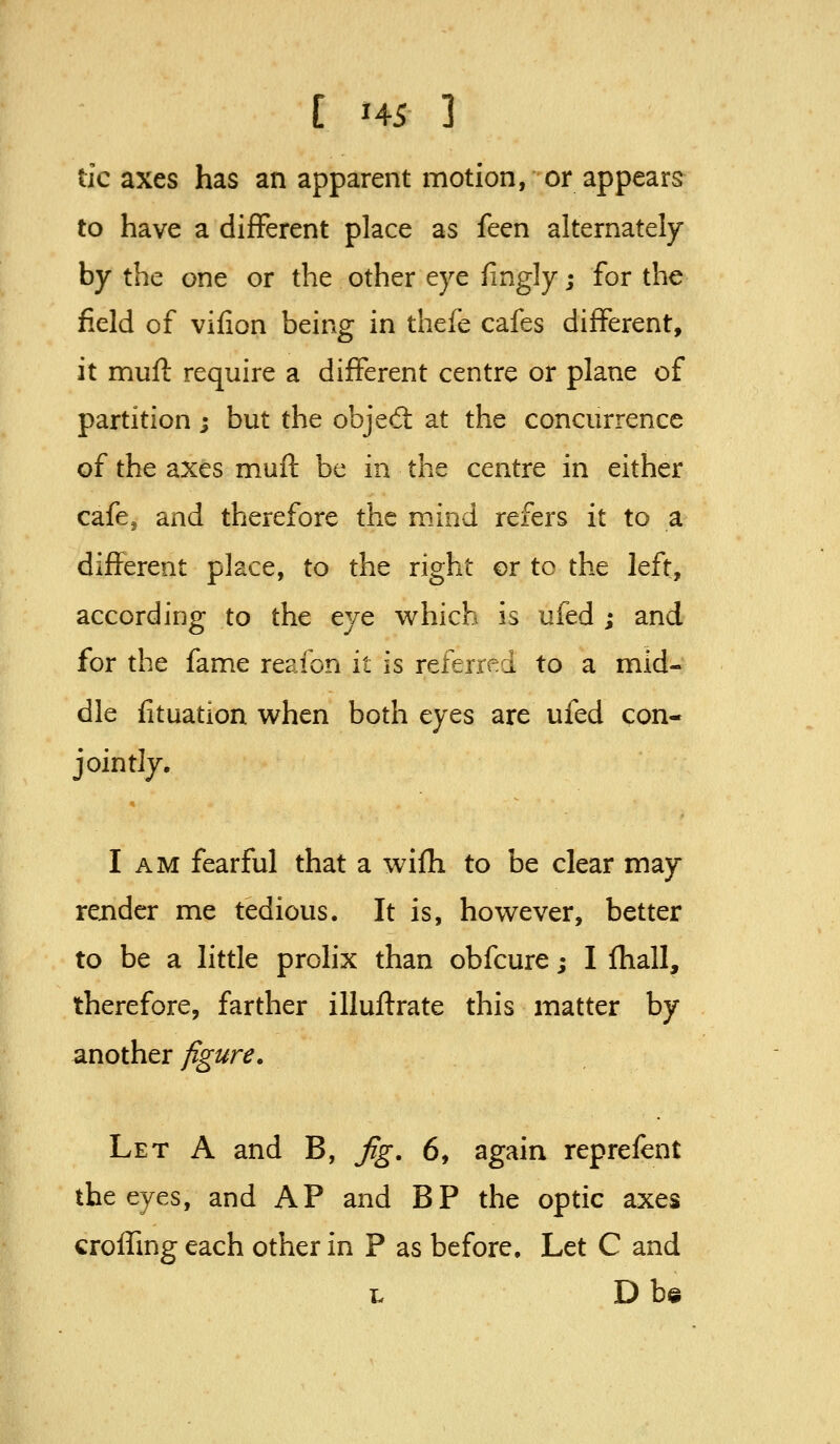 tic axes has an apparent motion, or appears to have a different place as feen alternately by the one or the other eye fingly; for the field of vifion being in thefe cafes different, it mufl require a different centre or plane of partition; but the objed: at the concurrence of the axes muil be in the centre in either cafcj and therefore the mind refers it to a different place, to the right or to the left, according to the eye which is ufed ; and for the fame reafon it is referred to a mid- dle fituation when both eyes are ufed con- jointly. I AM fearful that a wifh to be clear may render me tedious. It is, however, better to be a little prolix than obfcure; I Ihall, therefore, farther illuftrate this matter by another y^'^r^. Let A and B, Jig. 6, again reprefent the eyes, and AP and BP the optic axes crolfmg each other in P as before. Let C and t, Db©