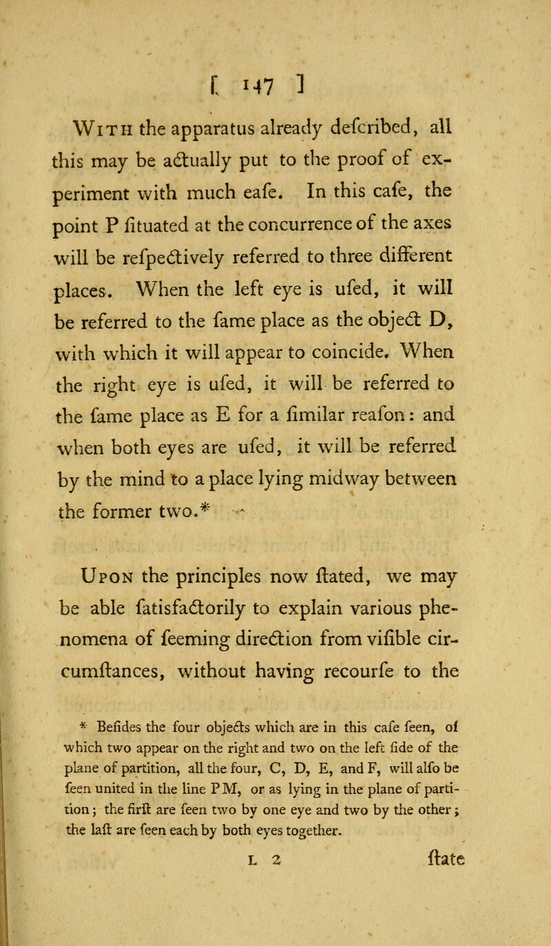 With the apparatus already defcribed, all this may be actually put to the proof of ex- periment with much eafe* In this cafe, the point P fituated at the concurrence of the axes will be refpedively referred to three different places. When the left eye is ufed, it will be referred to the fame place as the objed; D, with which it will appear to coincide. When the right eye is ufed, it will be referred to the fame place as E for a iimilar reafon: and when both eyes are ufed, it will be referred by the mind to a place lying midway between the former two.* -- Upon the principles now ftated, we may be able fatisfadlorily to explain various phe- nomena of feeming diredlion from vifible cir- cumflances, without having recourfe to the * Befides the four obje6ts which are in this cafe feen, of which two appear on the right and two on the left fide of the plane of partition, all the four, C, D, E, and F, will alfo be feen united in the line P M, or as lying in the plane of parti- tion ; the firft are feen two by one eye and two by the other; the laft are feen each by both eyes together. L 2 ftatc
