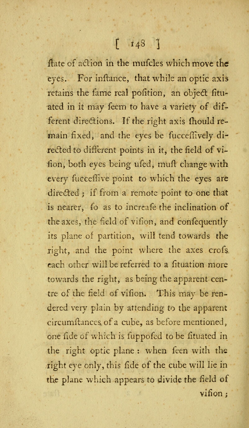 ftate of adion in the mufcles which move tht eyes. For inftance, that while an optic axis retains the fame real polition, an objeft fitii- ated in it may feem to have a variety of dif- ferent direftions. If the right axis fhould re- main fixed, and the eyes be fuccellTvely di- red:edto difierent points in it, the field of vi- fion, both eyes being iifed, muft change with every fucceffive point to which the eyes are direfted ; if from a remote point to one that is nearer, io as to increafe the inclination of the axes, the field of vifion, and confequently its plane of partition^ will tend tow^ards the right, and the point where the axes crofs. each other will be referred to a fituation more towards the right, as being the apparent cen- tre of the field of vifion. This may be ren- dered very plain by attending to the apparent circumftances of a ciibe, as before mentioned, one fide of which is fiippofed to be fituated in the right optic plane : when feen with the right eye only, this fide of the cube will lie in the plane which appears to divide the field of vifion;