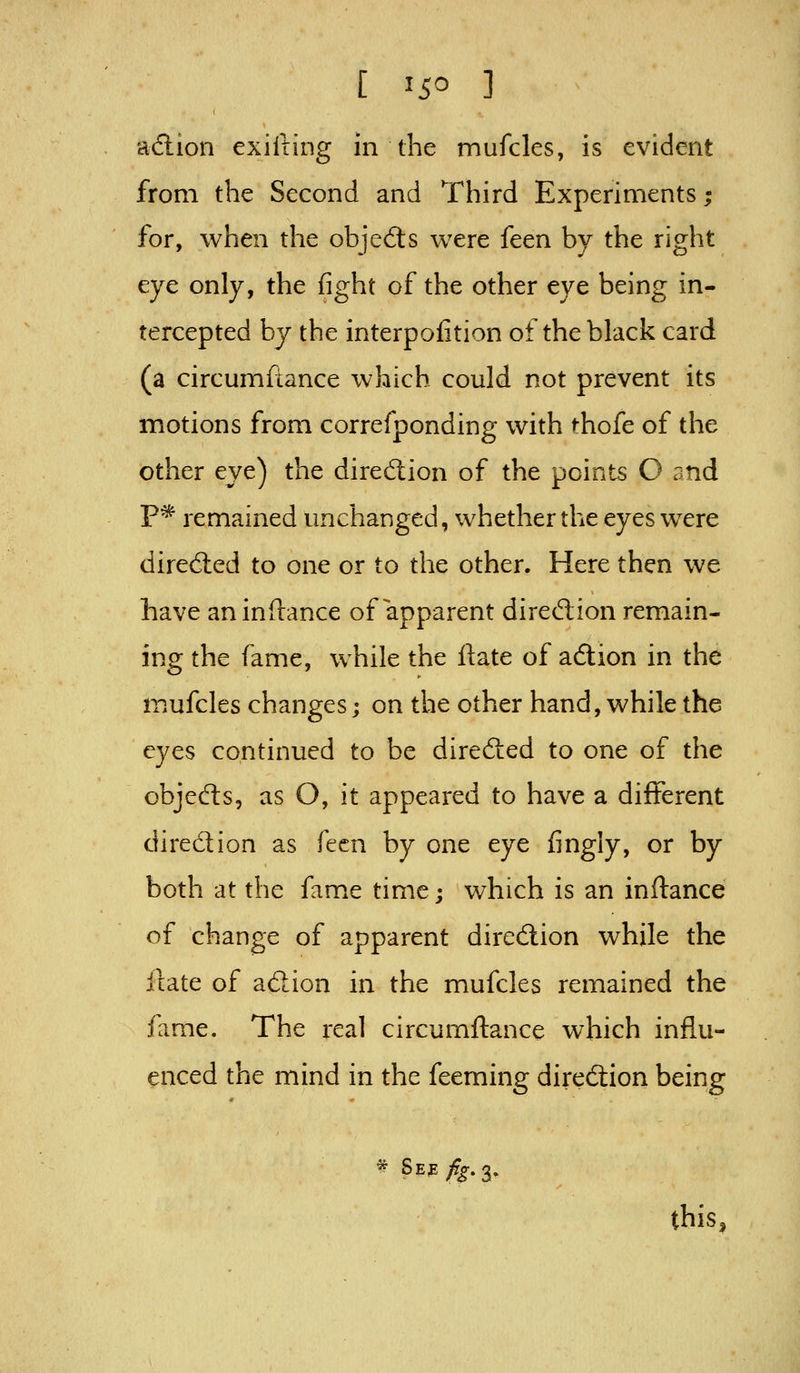 adtion exifting in the mufcles, is evident from the Second and Third Experiments; for, when the objects were {ctn by the right eye only, the fight of the other eye being in- tercepted by the interpofition of the black card (a circumftance which could not prevent its motions from correfponding with thofe of the other eye) the diredion of the points O and P* remained unchanged, whether the eyes were direcSled to one or to the other. Here then we have aninftance of apparent direction remain- ing the fame, while the ftate of adion in the mufcles changes; on the other hand, while the eyes continued to be direcSed to one of the objefts, as O, it appeared to have a different dired;ion as f(^cn by one eye fingly, or by both at the fame time; which is an inftance of change of apparent direction while the ilate of adion in the mufcles remained the fame. The real circumftance which influ- enced the mind in the feeming direction being this,