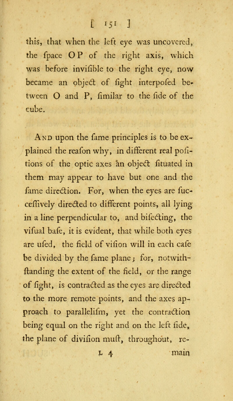 [ 15' ] this, that when the left eye was uncovered, the fpace O P of the right axis, which was before invifible to the right eye, now became an objed: of fight interpofed be^ tween O and P, fimilar to the fide of the cube. And upon the fame principles is to be ex- plained the reafon why, in different real pofi- tions of the optic axes an objed: fituated in them may appear to have but one and the fame direction. For, when the eyes are fuc- cefiively directed to different points, all lying- in a line perpendicular to, and bifefting, the vifual bafe, it is evident, that while both eyes are ufed, the field of vifion will in each cafe be divided by the fame plane; for, notwith- ftanding the extent of the field, or the range of fight, is contrad:ed as the eyes arc directed to the more remote points, and the axes ap- proach to parallelifm, yet the contraftion being equal on the right and on the left fide, the plane of divifion muft, throughout^ re-