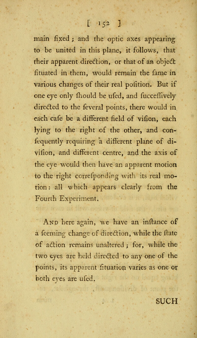 main fixed; and the optie axes appearing to be united in this plane, it follows, that their apparent direction, or that of an objedt lituated in them, would remain the fame in various changes of their real poiition. But if one eye only fliould be ufed, and fucceffively direfted to the feveral points, there would in each cafe be a different field of vifion, each lying to the right of the other, and con- fequently requiring a different plane of di- yifion, and different centre, and the axis of the eye w^ould then have an apparent motion to the right correfponding with its real mo- tion: all which appears clearly from the Fourth Experiment. And here again, we have an inftance of a feeming change of direftion, while the flate of ad:ion remains unaltered; for, while the two eyes are held dired:ed to any one of the points, its apparent fituation varies as one or both eyes are ufed. SUCH