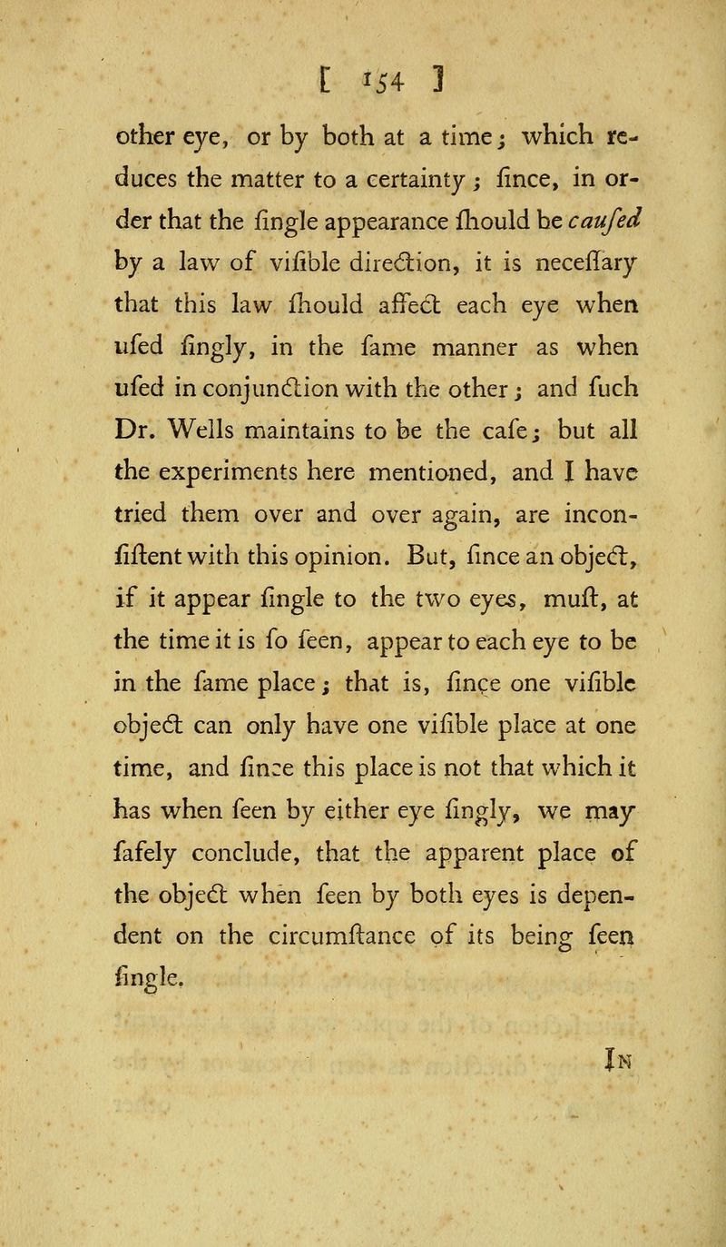other eye, or by both at a time; which re- duces the matter to a certainty ; lince, in or- der that the fingle appearance lliould be caufed by a law of vifible diredion, it is necellary that this law ihould affedt each eye when ufed fingly, in the fame manner as when ufed inconjundlionwith the other; and fuch Dr. Wells maintains to be the cafe; but all the experiments here mentioned, and I have tried them over and over again, are incon- fiftent with this opinion. But, fince an objed:, if it appear fingle to the two eyes, muft, at the time it is fo feen, appear to each eye to be in the fame place; that is, finqe one vifible objed: can only have one vifible place at one time, and fince this place is not that which it has when feen by either eye fingly, we may fafely conclude, that the apparent place of the objed when feen by both eyes is depen- dent on the circumftance of its being feen fingle. Jn