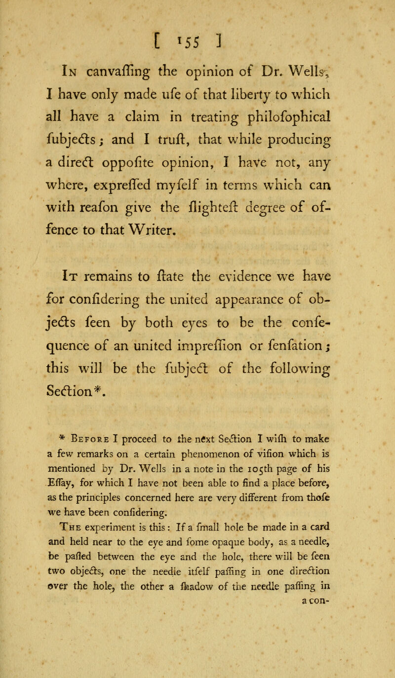 I '55 ] In canvaffing the opinion of Dr. Welk; I have only made ufe of that Hberty to which all have a claim in treating philofophical fubjedls; and I truft, that while producing a dirert oppofite opinion, I haVe not, any where, exprelTed myfelf in terms which can with reafon give the flighteft degree of of- fence to that Writer. It remains to ftate the evidence we have for confidering the united appearance of ob- jedls feen by both eyes to be the confe- quence of an united impreffion or fenfation; this will be the fubjed: of the following Seftion*. * Before I proceed to the ntfxt Section I wifh to make a few remarks on a certain phenomenon of vifion which is mentioned by Dr. Wells in a note in the 105th page of his Eflay, for which I have not been able to find a place before, as the principles concerned here are very different from thofe we have been confidering. The experiment is this: If a fmall hole be made in a card and held near to the eye and fome opaque body, as a needle, be pafled between the eye and the hole, there will be feen two objeds, one the needle itfelf paffing in one direftion over the hole, the other a Ikadow of the needle paifmg in aeon-