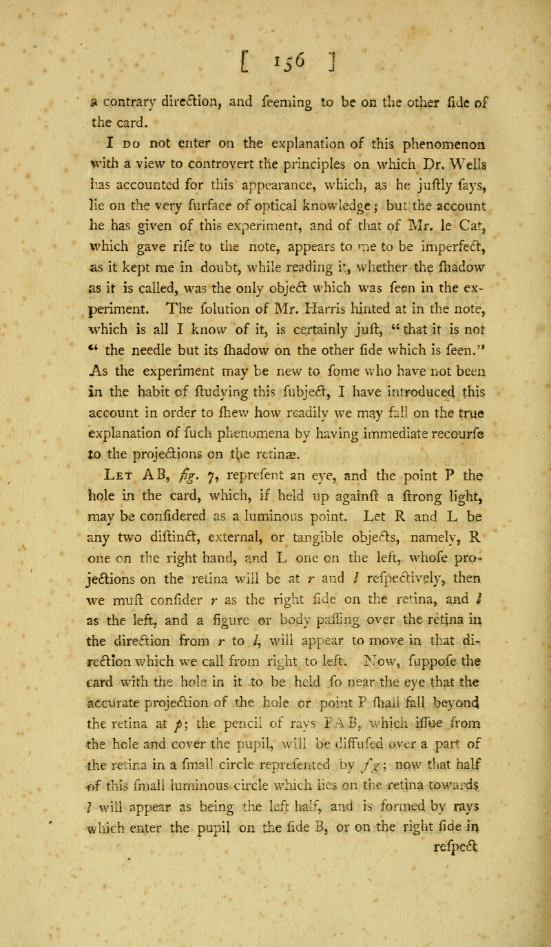 f ^S6 a contrary dircftion, and feeming to be on the other fide of the card. I DO not enter on the explanation of this phenomenon with a view to controvert the principles on which Dr. Wells has accounted for tliis appearance, which, as he juftly fays, lie on the very furface of optical knowledge; but the account he has given of this experiment, and of that of Mr. le Cat, which gave rife to the note, appears to Tie to be imperfect, as it kept me in doubt, while reading it, whether the ihadow ^s it is called, was the only objed which was feen in the ex- periment. The folution of Mr. Harris hinted at in the note, which is all I know of it, is certainly juft,  that it is not ** the needle but its ihadow on the other fide which is feen. As the experiment may be new to fome who have not been in the habit of flu dying this fubjeft, I have introduced this account in order to ihew how readily we may fall on the true explanation of fuch phenomena by having immediate recourfe to the projedions on ti^e retinae. Let AB, /ig, 7, reprefent an eye, and the point P the hole in the card, which, if held up againft a ftrong light, may be confidered as a luminous point. Let R and L be any two dillin6t, external, or tangible objet^s, namely, R one on the right hand, and L one on the left, whofe pro- jeftions on the retina will be at r and / refpeftively, then we mufl coniider r as the right fide on the retina, and I as the left, and a figure or body pailing over the retina m the direilion from r to /, will appear to move in that di- reftion v/hich we call from right to left. Kow, fappofe the card with the hole in it -to be held fo near the eye that the accurate projection of the hole or point P fliaii fall beyond the retina at /; the pencil of rays FAB, which iflue from the hole and cover the pupil, will be difFufed over a pait of the retina in a fmall circle reprefenred by fg; nov/ that half of this fmall luminous circle which lies on the retina towards / will appear as being the left half, and is formed by rays which enter the pupil on the fide B, or on the right fide ii> refpeCt