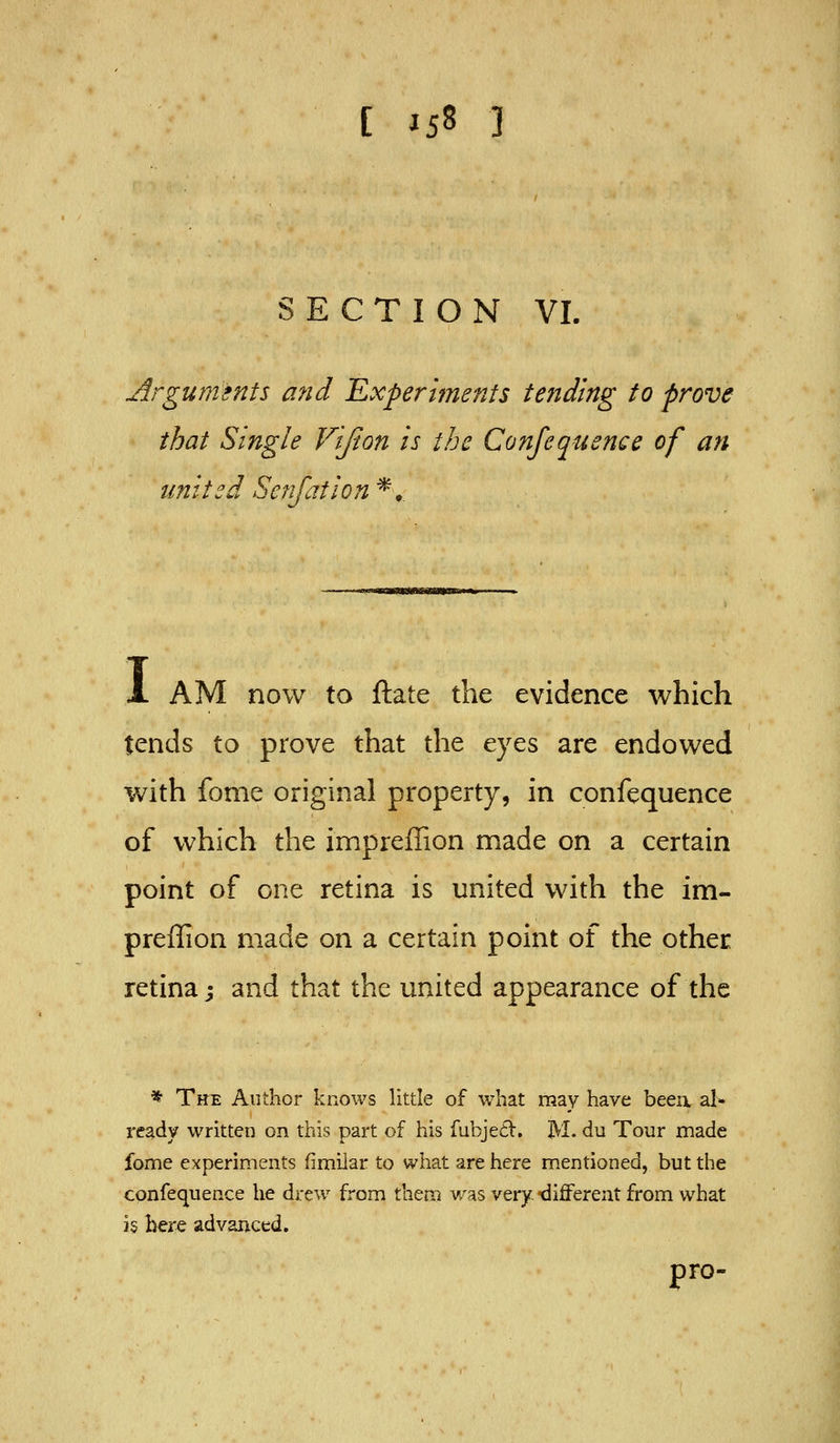 SECTION VI. Arguments and 'Experiments tending to prove that Single Vlfion Is the Confequence of an united Senjatlon *, A AM now to ftate the evidence which tends to prove that the eyes are endowed with fome original property, in confequence of which the impreffion made on a certain point of one retina is united with the im- preffion made on a certain point of the other retina j and that the united appearance of the * The Author knows little of what raay have beea al- ready written on this part of his fubje£t. M. du Tour made fome experiments fimilar to what are here mentioned, but the confequence he drew from them was very, 'different from what is here advanced. pro-