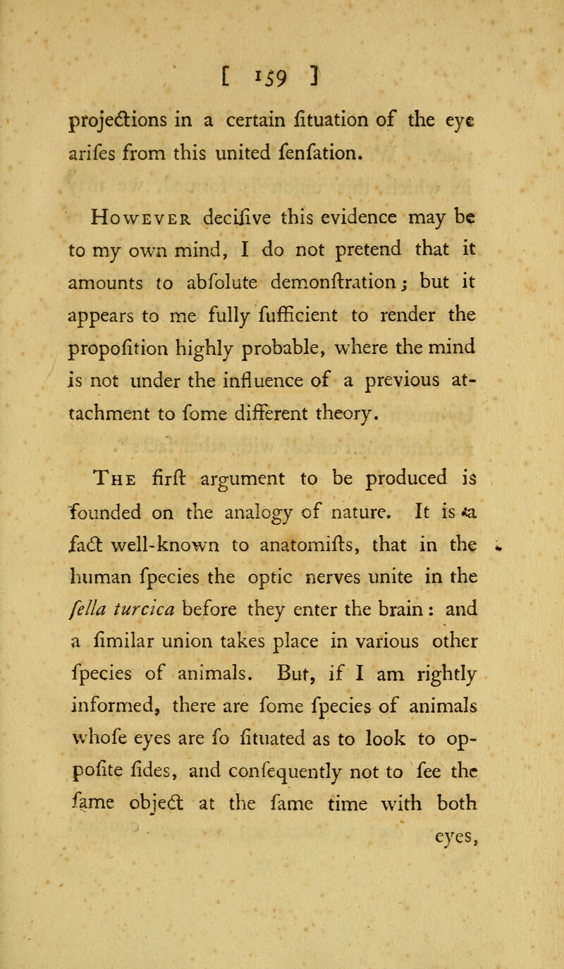 projeftions in a certain fituation of the eye arifes from this united fenfation. However deciiive this evidence may be to my own mind, I do not pretend that it amounts to abfolute demonftration; but it appears to me fully fufficient to render the propofition highly probable, where the mind is not under the influence of a previous at- tachment to fome different theory. The firft argument to be produced is founded on the analogy of nature. It is ^ fad: well-known to anatomifts, that in the human fpecies the optic nerves unite in the fella turcica before they enter the brain : and a fimilar union takes place in various other fpecies of animals. But, if I am rightly informed, there are fome fpecies of animals whofe eyes are fo fituated as to look to op- pofite fides, and confequently not to fee the fame objed at the fame time with both eyes,