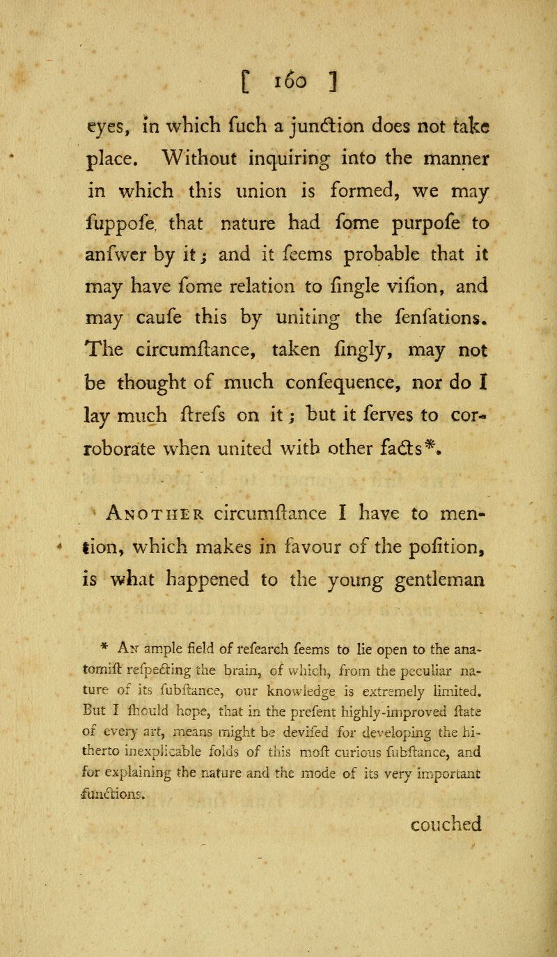 eyes, in which fuch a jundtion does not take place. Without inquiring into the manner in which this union is formed, we may fuppofe. that nature had fome purpofe to anfwer by it; and it feems probable that it may have fome relation to fingle vifion, and may caufe this by uniting the fenfations. The circumflance, taken fingly, may not be thought of much confequence, nor do I lay much ftrefs on it; hut it ferves to cor- roborate when united with other fad:s*» Another circumflance I have to men- tion, which makes in favour of the pofition, is what happened to the young gentleman * A^'- ample field of refearch feems to lie open to the ana- tomift refpefting the brain, of which, from the peculiar na- ture of its fubftance, our knowledge is extremely limited. But I ihcuid hope, that in the prefent highly-improved flate of every art, means might be devifed for developing the hi- therto inexplicable folds of this m.ofi: curious fubftance, and for explaining the nature and the mode of its very important fuii6tions. couched