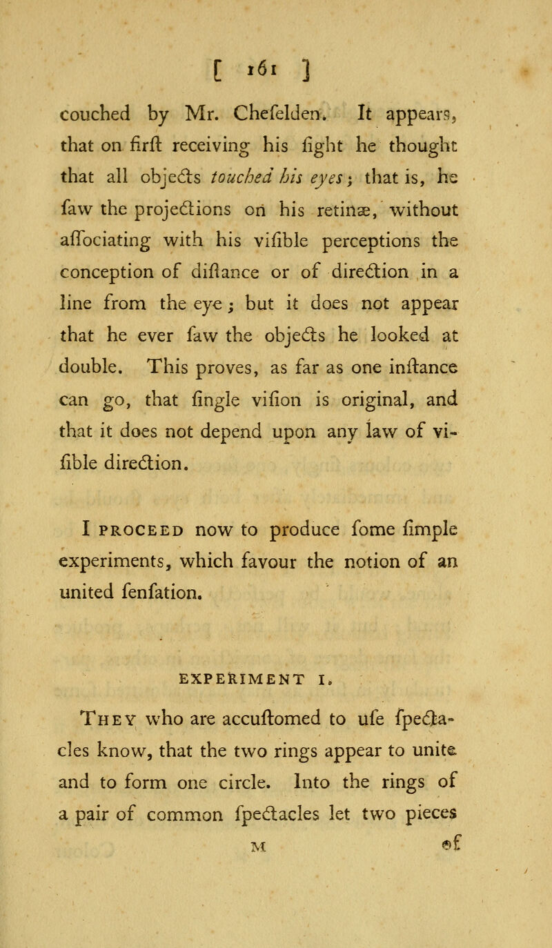 [ »6' 3 couched by Mr. Chefelden* It appears5 that on firft receiving his fight he thought that all objeds touched his eyes -, that is, he favv the projedions on his retinse, without afTociating with his vifible perceptions the conception of diflance or of dirediion in a line from the eye; but it does not appear that he ever faw the objects he looked at double. This proves, as far as one inftance can go, that fingle vifion is original, and that it does not depend upon any law of vi- fible dired:ion. I PROCEED now to produce fome fimple experiments, which favour the notion of an united fenfation. EXPERIMENT I. They who are accuftomed to ufe fpedia- cles know, that the two rings appear to unite and to form one circle. Into the rings of a pair of common fpedlacles let two pieces M ®f