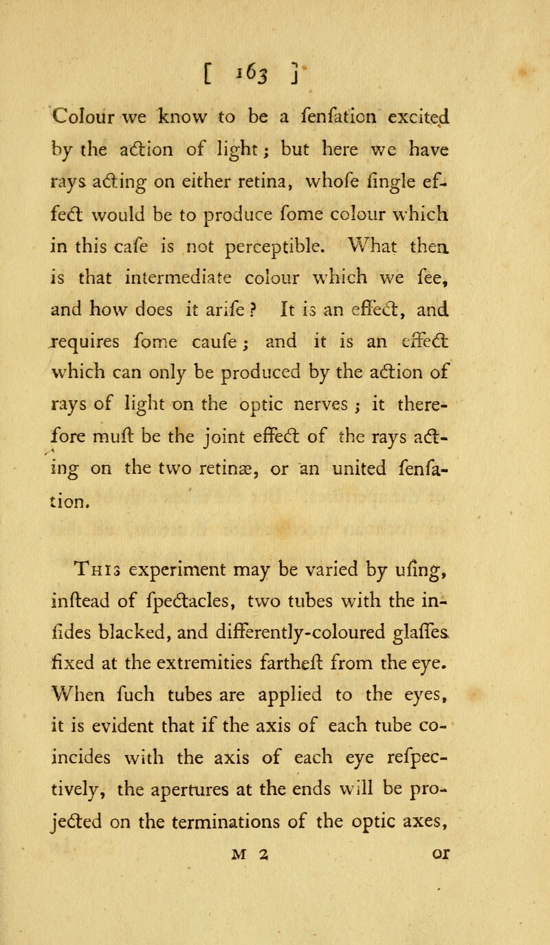 Colour we know to be a fenfation excited by the ad:ion of light; but here we have rays afting on either retina, whofe fingle ef- fed; would be to produce fome colour which in this cafe is not perceptible. What thea is that intermediate colour which we fee, and how does it arife ? It is an effect, and requires fome caufe; and it is an eiFed: which can only be produced by the adlion of rays of light on the optic nerves ; it there- fore muft be the joint effed: of the rays adl- ing on the two retinae, or an united fenfa- tion. This experiment may be varied by ufing, inftead of fpedacles, two tubes with the in- fides blacked, and differently-coloured glafles fixed at the extremities farthefl: from the eye. When fuch tubes are applied to the eyes, it is evident that if the axis of each tube co- incides with the axis of each eye refpec- tively, the apertures at the ends will be pro- jeded on the terminations of the optic axes,