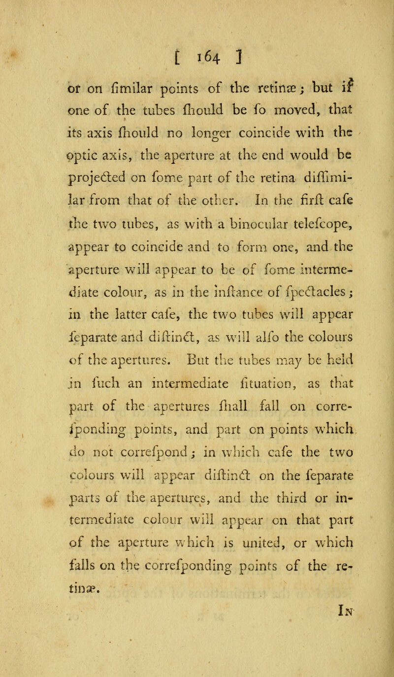 of on fimilar points of the retinse; but if one of the tubes (liould be fo moved, that its axis fhould no longer coincide with the optic axis, the aperture at the end would be projedted on fome part of the retina diffimi- lar from that of the other. In the firft cafe the two tubes, as with a binocular telefcope, appear to coincide and to form one, and the aperture will appear to be of fome interm.e-. diate colour, as in the inflance of fpeftacles; in the latter cafe, the two tubes will appear feparate and diftincfl, as will alfo the colours of the apertures. But tlie tubes may be heid jn fuch an int-e^-mediate fituation, as that part of the apertures fliall fall on corre- sponding points, and part on points which do not correfpond; in which cafe the two colours w^ill appear diftind: on the feparate parts of the apertures, and tlie third or in- termediate colour will appear on that part of the aperture which is united, or which falls on the correfponding points of the re- tinae. In