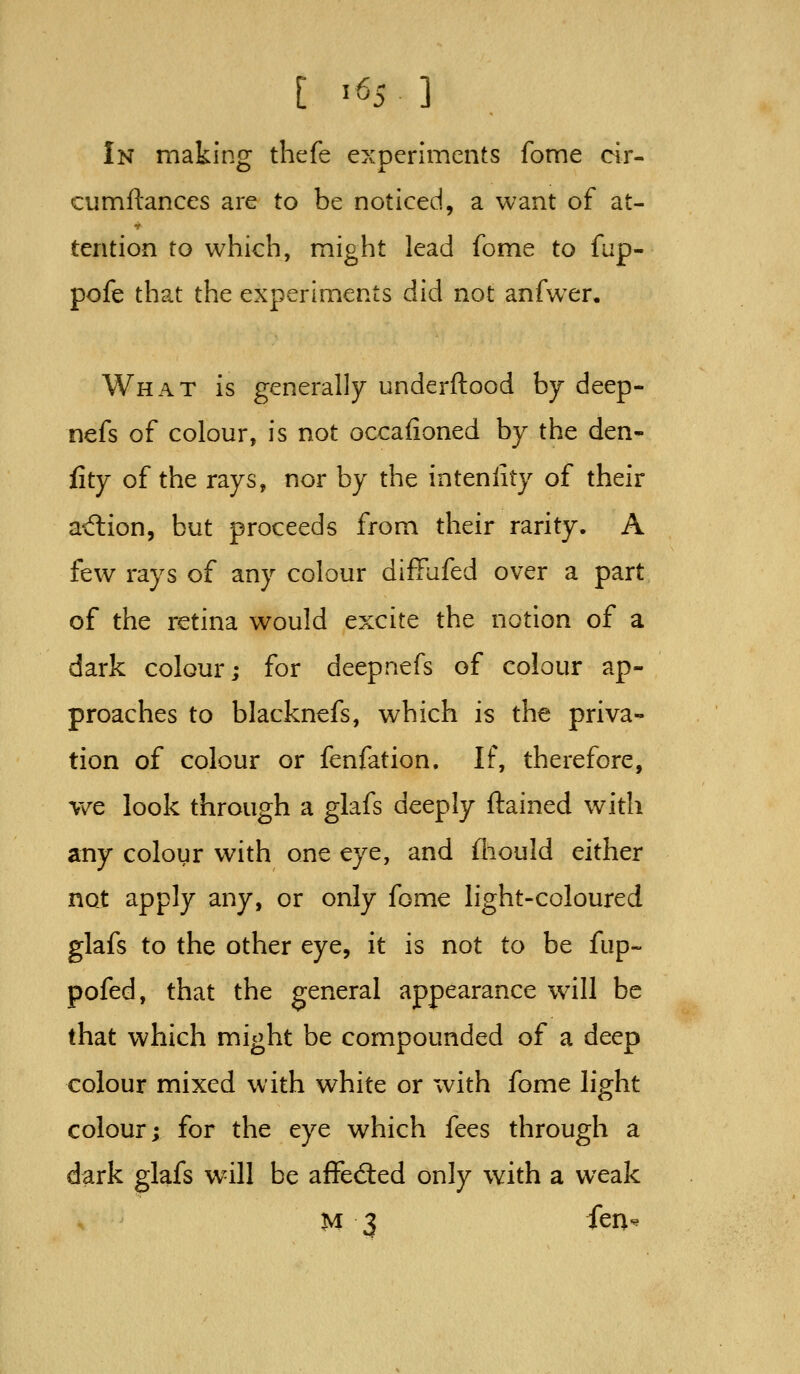 [ ^65 ] In making thefe experiments fome cir- cumftances are to be noticed, a want of at- tention to which, might lead fome to fup- pofe that the experiments did not anfwxr. What is generally underftood by deep- nefs of colour, is not occaiioned by the den- fity of the rays, nor by the intenlity of their ad:ion, but proceeds from their rarity. A few rays of any colour diffufed over a part of the retina would excite the notion of a dark colour; for deepnefs of colour ap- proaches to blacknefs, which is the priva- tion of colour or fenfation. If, therefore, we look through a glafs deeply ftained with any colour with one eye, and iliould either not apply any, or only fome light-coloured glafs to the other eye, it is not to be fup- pofed, that the general appearance wall be that which might be compounded of a deep colour mixed with white or with fome light colour; for the eye which fees through a dark glafs w^ill be affedled only with a weak M 3 fenv