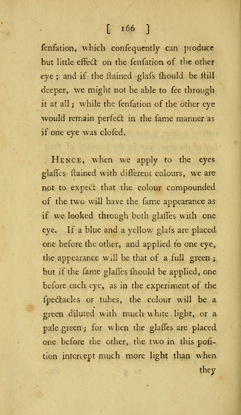 fenfation, which confequcntly can produce but little effed; on the fenfation of the other eye ; and if the ftained glafs fhould be ftill deeper, we might not be able to fee through it at all; while the fenfation of the other eye would remain perfed: in the fame manner as if one eye was clofed. Hence, when we apply to the eyes glaffes ftained with different colours, we are npt to expecft that the colour compounded of the two will have the fame appearance as if we looked through both glaffes with one eye. If a blue and a yellov/ glafs are placed one before the other, and applied to one eye, the appearance Vv^ill be that of a full green ; but if the fame glaiTes fhould be applied, one before each eye, as in the experiment of the fpedacles or tubes, the colour will be a green diluted with much white light, or a pale green; for when the glaffes are placed one before the other, the two in this pofi- tion intercept much more light thap when they
