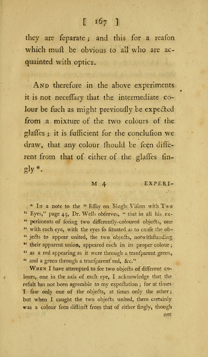 they are feparate; and this for a reafon which mufl: be obvious to all who are ac- quainted with optics. And therefore in the above experiments it is not neceffary that the intermediate co- lour be fuch as might previoufly be expected from a mixture of the two colours of the glaffes ; it is fufficient for the conclulion we draw, that any colour fliould be feen diffe- rent from that of either of the glaffes fin- gly*. M 4 EXPERI- . * In a note to the  EfTay on Single Vifion with Two *' Eyes, page 45, Dr. Wells obferves,  that in ail his ex- *' periments of feeing two difFerently-coloured objects, one  with each eye, with the eyes fo fituated as to caufe the ob- *' jefls to appear united, the two objects, notwithftanding ** their apparent union, appeared each in its proper colour; *' as a red appearing as it w^ere through a tranfparent green,  and a green through a tranfparent red, &c. When I have attempted to fee two objects of different co- lours, one in the axis of each eye, I acknowledge that the refult has not been agreeable to my expe(?cation ; for at times I faw only one of the objects, at times only the other; but when I caught the two objects united, there certainly was a colour feen diftin6t from that of either fingly, though not