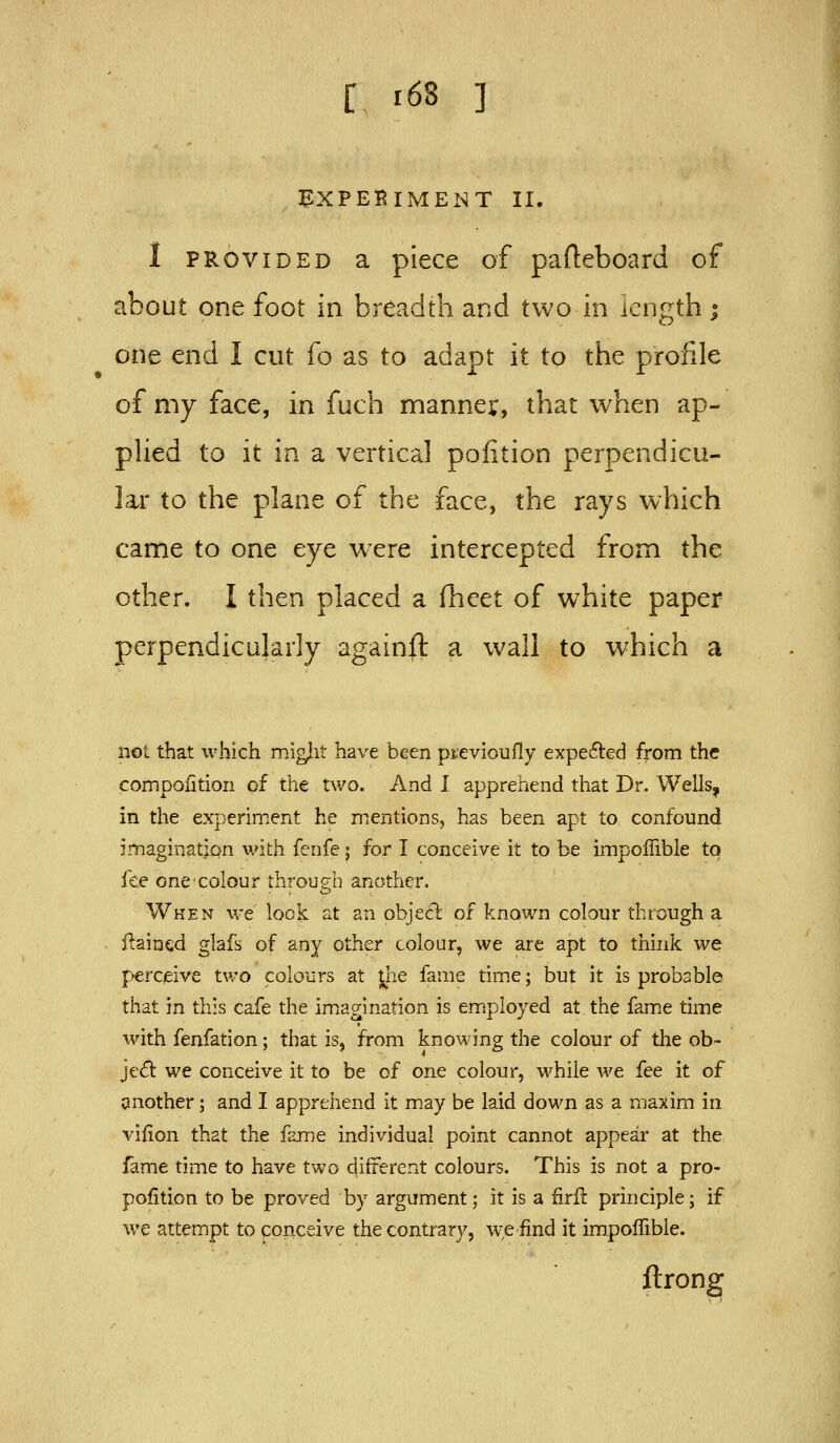 E^XPEKIMENT II. I PROVIDED a piece of pafteboard of about one foot in breadth and two in length; one end I cut fo as to adapt it to the profile of my face, in fuch mannev, that when ap- phed to it in a vertical poiition perpendicu- lar to the plane of the face, the rays which came to one eye w^ere intercepted from the other. I then placed a fhcet of white paper perpendicularly againft a wall to which a not that which mig^it have been previoufly expe6]:ed from the compoiition of the two. And 1 apprehend that Dr. Wells, in the experiment he mentions, has been apt to confound imagination with fenfe; for I conceive it to be impofiible to fee one colour through another. Wken we lock at an objecl: of known colour through a flaincd glafs of any other colour, we are apt to think we perceive two colours at ^he fame tim.e; but it is probsbl© that in this cafe the im^agination is em.ployed at the fame time with fenfation; that is, from knowing the colour of the ob- ject we conceive it to be of one colour, while Ave fee it of another; and I apprehend it m.ay be laid down as a maxim in vifion that the fEjne individual point cannot appear at the fame time to have two different colours. This is not a pro- pofition to be proved by argument; it is a firll principle; if we attempt to conceive the contrary, we find it impoflible. ftrong